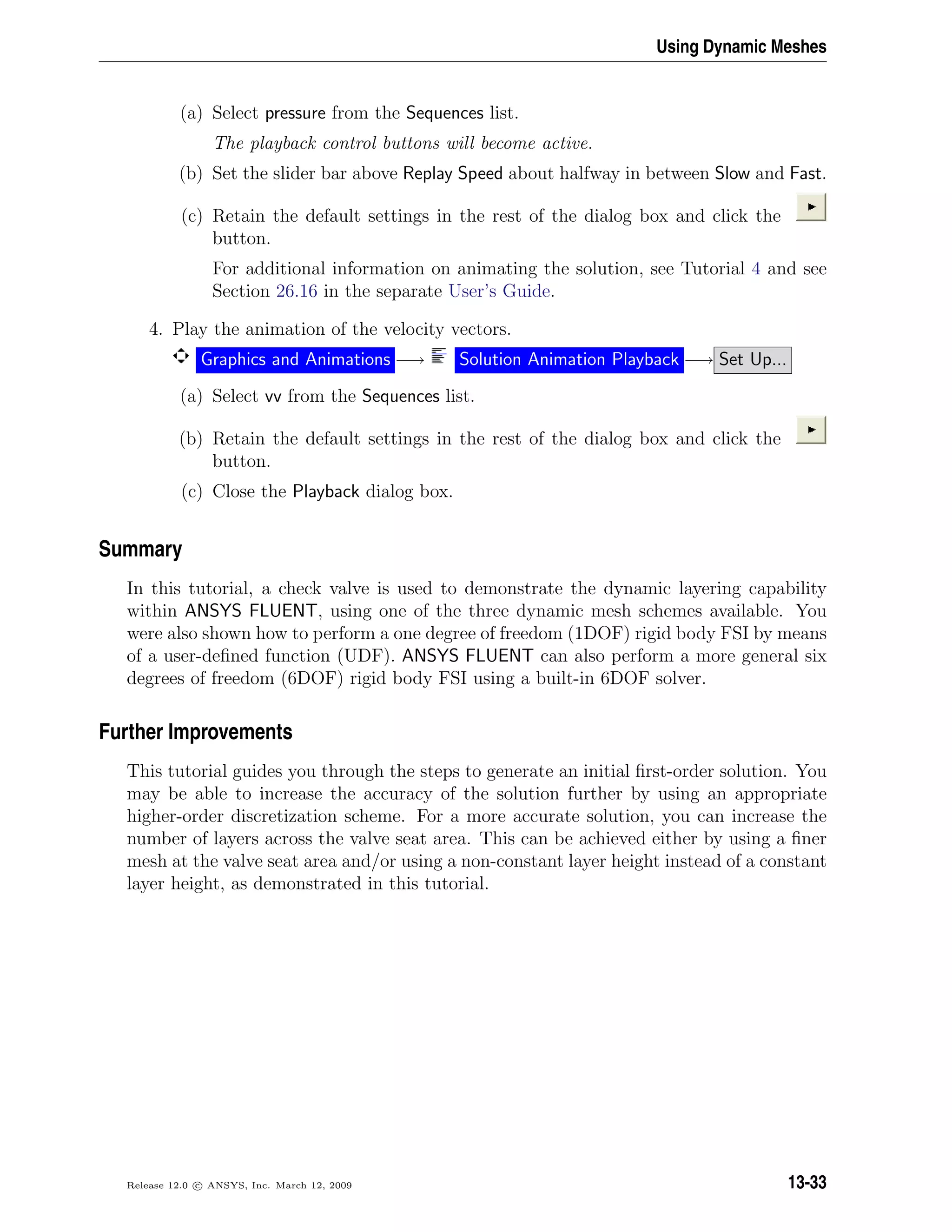 Using Dynamic Meshes
(a) Select pressure from the Sequences list.
The playback control buttons will become active.
(b) Set the slider bar above Replay Speed about halfway in between Slow and Fast.
(c) Retain the default settings in the rest of the dialog box and click the
button.
For additional information on animating the solution, see Tutorial 4 and see
Section 26.16 in the separate User’s Guide.
4. Play the animation of the velocity vectors.
Graphics and Animations −→ Solution Animation Playback −→ Set Up...
(a) Select vv from the Sequences list.
(b) Retain the default settings in the rest of the dialog box and click the
button.
(c) Close the Playback dialog box.
Summary
In this tutorial, a check valve is used to demonstrate the dynamic layering capability
within ANSYS FLUENT, using one of the three dynamic mesh schemes available. You
were also shown how to perform a one degree of freedom (1DOF) rigid body FSI by means
of a user-deﬁned function (UDF). ANSYS FLUENT can also perform a more general six
degrees of freedom (6DOF) rigid body FSI using a built-in 6DOF solver.
Further Improvements
This tutorial guides you through the steps to generate an initial ﬁrst-order solution. You
may be able to increase the accuracy of the solution further by using an appropriate
higher-order discretization scheme. For a more accurate solution, you can increase the
number of layers across the valve seat area. This can be achieved either by using a ﬁner
mesh at the valve seat area and/or using a non-constant layer height instead of a constant
layer height, as demonstrated in this tutorial.
Release 12.0 c ANSYS, Inc. March 12, 2009 13-33
 
