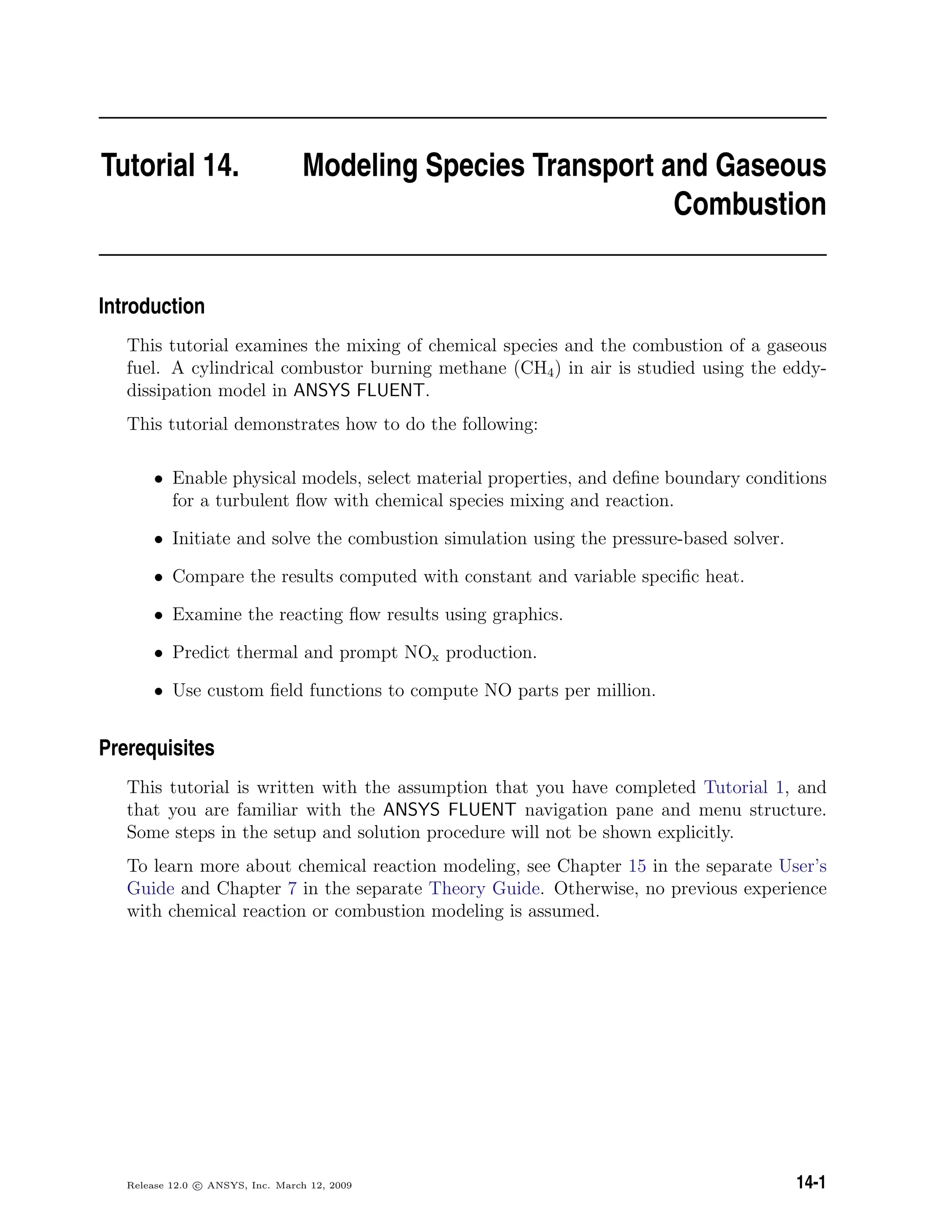Tutorial 14. Modeling Species Transport and Gaseous
Combustion
Introduction
This tutorial examines the mixing of chemical species and the combustion of a gaseous
fuel. A cylindrical combustor burning methane (CH4) in air is studied using the eddy-
dissipation model in ANSYS FLUENT.
This tutorial demonstrates how to do the following:
• Enable physical models, select material properties, and deﬁne boundary conditions
for a turbulent ﬂow with chemical species mixing and reaction.
• Initiate and solve the combustion simulation using the pressure-based solver.
• Compare the results computed with constant and variable speciﬁc heat.
• Examine the reacting ﬂow results using graphics.
• Predict thermal and prompt NOx production.
• Use custom ﬁeld functions to compute NO parts per million.
Prerequisites
This tutorial is written with the assumption that you have completed Tutorial 1, and
that you are familiar with the ANSYS FLUENT navigation pane and menu structure.
Some steps in the setup and solution procedure will not be shown explicitly.
To learn more about chemical reaction modeling, see Chapter 15 in the separate User’s
Guide and Chapter 7 in the separate Theory Guide. Otherwise, no previous experience
with chemical reaction or combustion modeling is assumed.
Release 12.0 c ANSYS, Inc. March 12, 2009 14-1
 