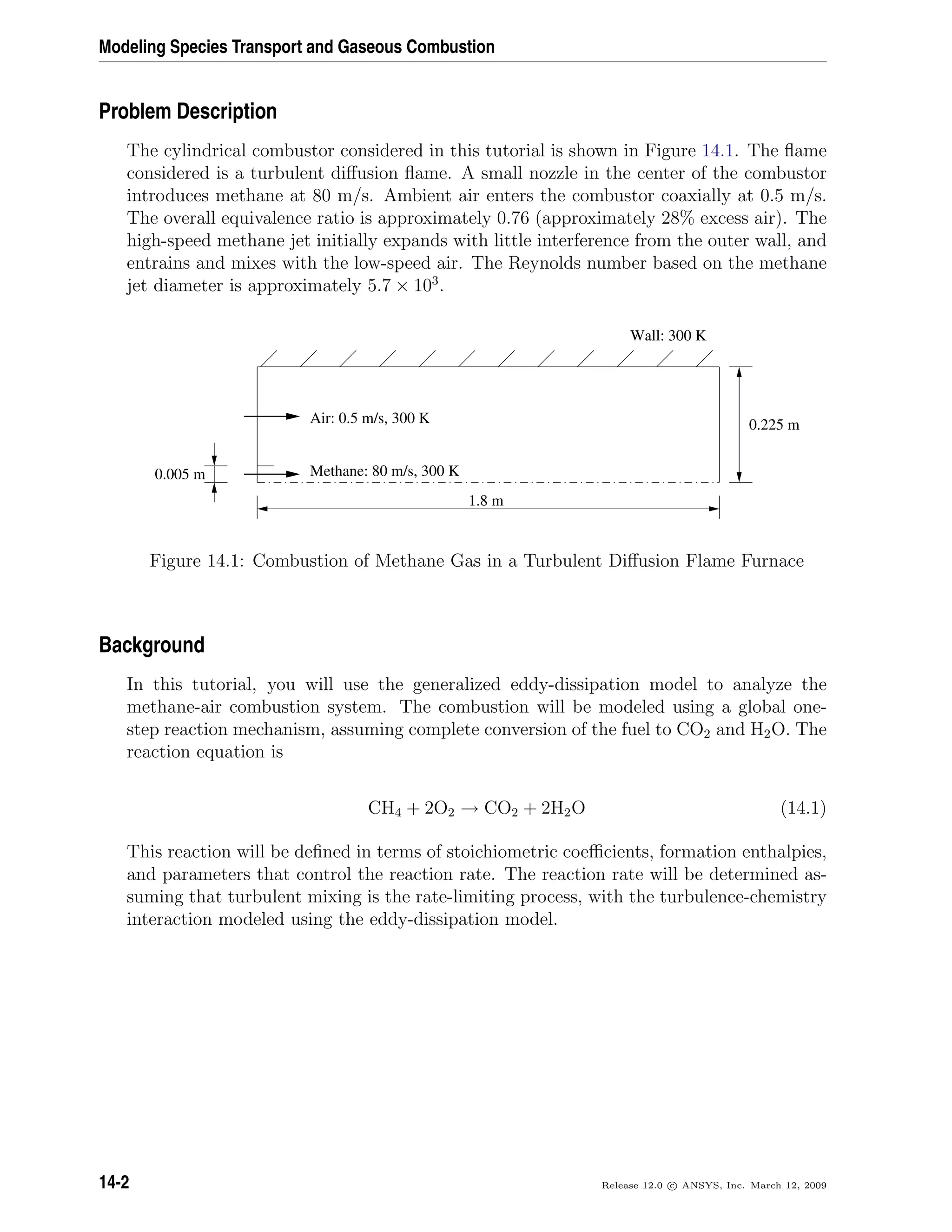 Modeling Species Transport and Gaseous Combustion
Problem Description
The cylindrical combustor considered in this tutorial is shown in Figure 14.1. The ﬂame
considered is a turbulent diﬀusion ﬂame. A small nozzle in the center of the combustor
introduces methane at 80 m/s. Ambient air enters the combustor coaxially at 0.5 m/s.
The overall equivalence ratio is approximately 0.76 (approximately 28% excess air). The
high-speed methane jet initially expands with little interference from the outer wall, and
entrains and mixes with the low-speed air. The Reynolds number based on the methane
jet diameter is approximately 5.7 × 103
.
0.225 m
1.8 m
0.005 m
Wall: 300 K
Air: 0.5 m/s, 300 K
Methane: 80 m/s, 300 K
Figure 14.1: Combustion of Methane Gas in a Turbulent Diﬀusion Flame Furnace
Background
In this tutorial, you will use the generalized eddy-dissipation model to analyze the
methane-air combustion system. The combustion will be modeled using a global one-
step reaction mechanism, assuming complete conversion of the fuel to CO2 and H2O. The
reaction equation is
CH4 + 2O2 → CO2 + 2H2O (14.1)
This reaction will be deﬁned in terms of stoichiometric coeﬃcients, formation enthalpies,
and parameters that control the reaction rate. The reaction rate will be determined as-
suming that turbulent mixing is the rate-limiting process, with the turbulence-chemistry
interaction modeled using the eddy-dissipation model.
14-2 Release 12.0 c ANSYS, Inc. March 12, 2009
 