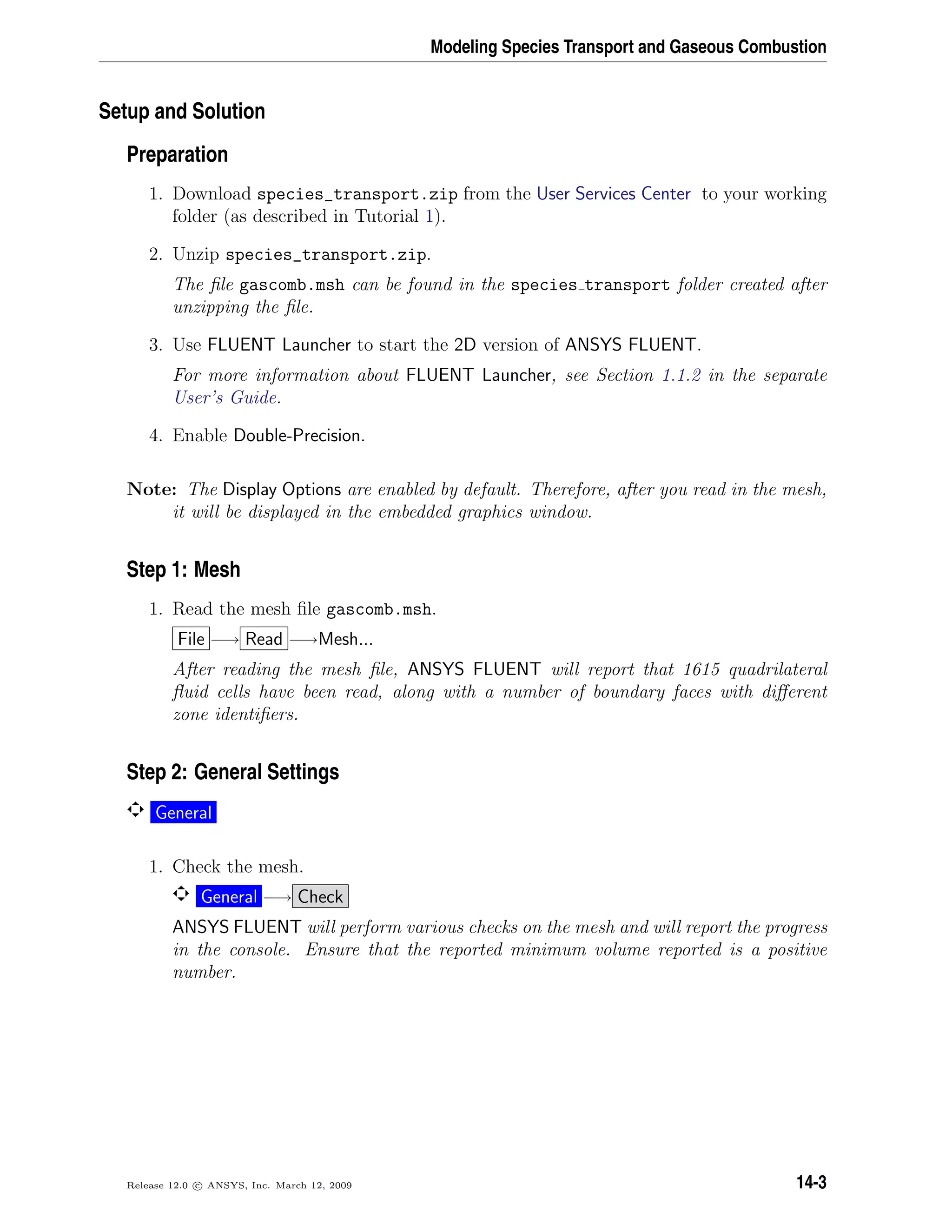 Modeling Species Transport and Gaseous Combustion
Setup and Solution
Preparation
1. Download species_transport.zip from the User Services Center to your working
folder (as described in Tutorial 1).
2. Unzip species_transport.zip.
The ﬁle gascomb.msh can be found in the species transport folder created after
unzipping the ﬁle.
3. Use FLUENT Launcher to start the 2D version of ANSYS FLUENT.
For more information about FLUENT Launcher, see Section 1.1.2 in the separate
User’s Guide.
4. Enable Double-Precision.
Note: The Display Options are enabled by default. Therefore, after you read in the mesh,
it will be displayed in the embedded graphics window.
Step 1: Mesh
1. Read the mesh ﬁle gascomb.msh.
File −→ Read −→Mesh...
After reading the mesh ﬁle, ANSYS FLUENT will report that 1615 quadrilateral
ﬂuid cells have been read, along with a number of boundary faces with diﬀerent
zone identiﬁers.
Step 2: General Settings
General
1. Check the mesh.
General −→ Check
ANSYS FLUENT will perform various checks on the mesh and will report the progress
in the console. Ensure that the reported minimum volume reported is a positive
number.
Release 12.0 c ANSYS, Inc. March 12, 2009 14-3
 