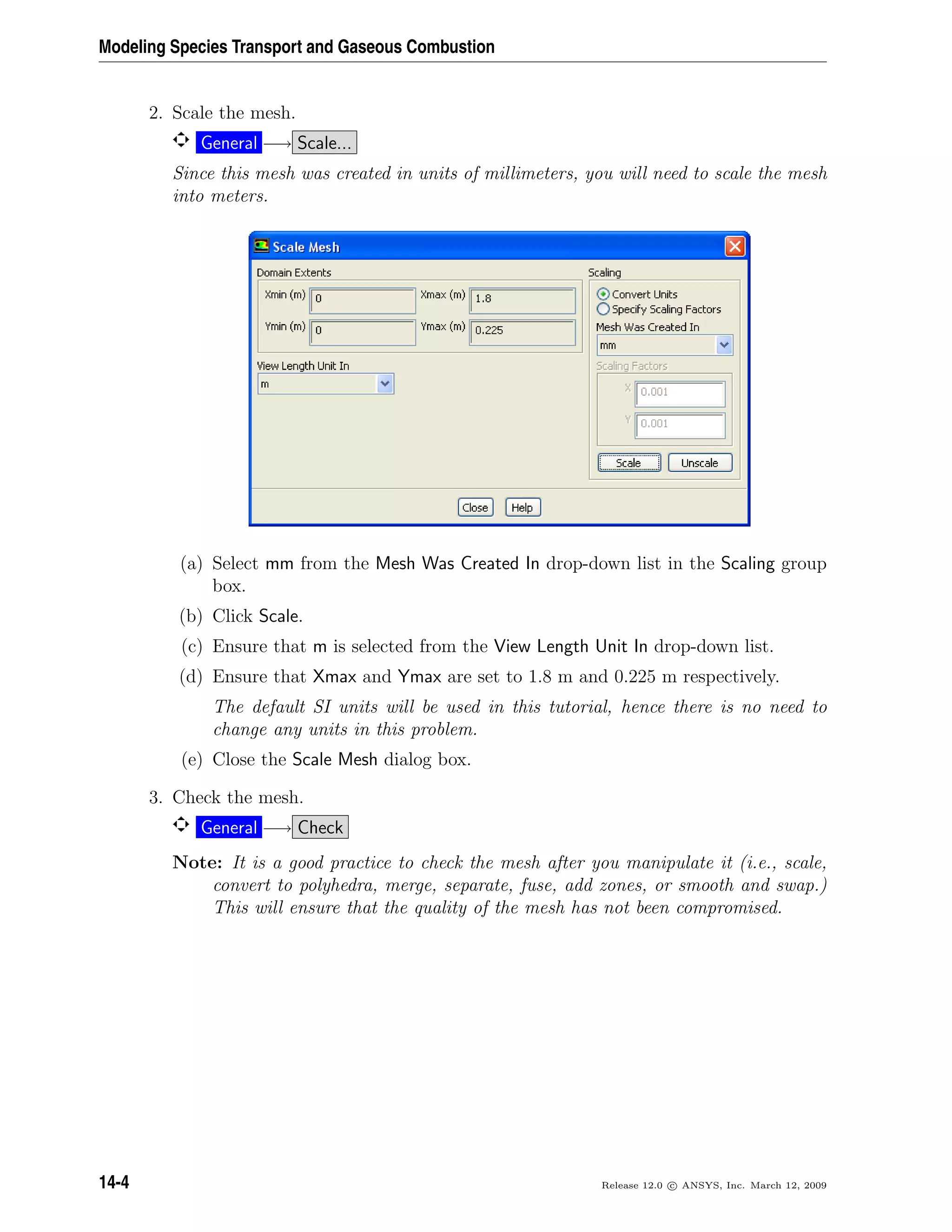 Modeling Species Transport and Gaseous Combustion
2. Scale the mesh.
General −→ Scale...
Since this mesh was created in units of millimeters, you will need to scale the mesh
into meters.
(a) Select mm from the Mesh Was Created In drop-down list in the Scaling group
box.
(b) Click Scale.
(c) Ensure that m is selected from the View Length Unit In drop-down list.
(d) Ensure that Xmax and Ymax are set to 1.8 m and 0.225 m respectively.
The default SI units will be used in this tutorial, hence there is no need to
change any units in this problem.
(e) Close the Scale Mesh dialog box.
3. Check the mesh.
General −→ Check
Note: It is a good practice to check the mesh after you manipulate it (i.e., scale,
convert to polyhedra, merge, separate, fuse, add zones, or smooth and swap.)
This will ensure that the quality of the mesh has not been compromised.
14-4 Release 12.0 c ANSYS, Inc. March 12, 2009
 
