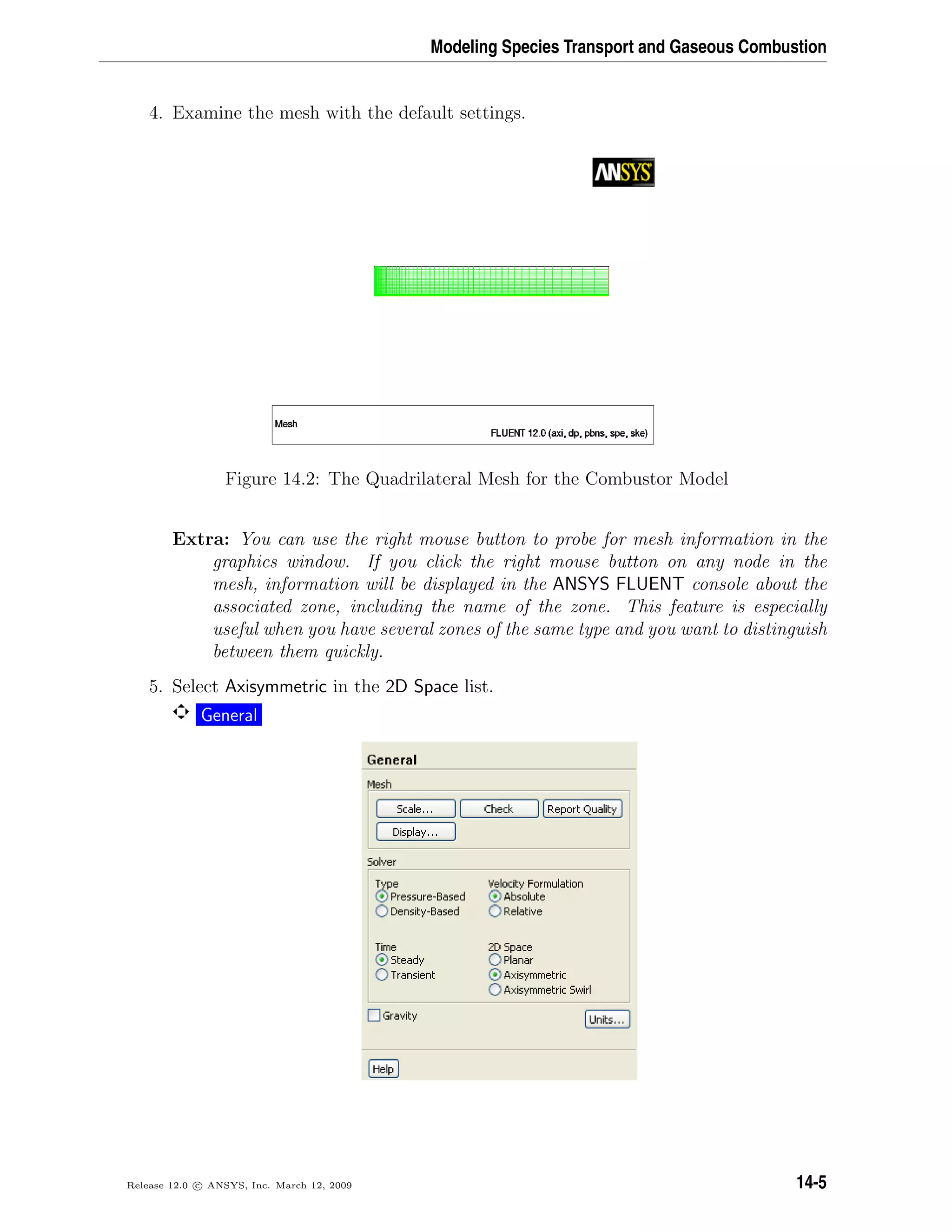 Modeling Species Transport and Gaseous Combustion
4. Examine the mesh with the default settings.
Figure 14.2: The Quadrilateral Mesh for the Combustor Model
Extra: You can use the right mouse button to probe for mesh information in the
graphics window. If you click the right mouse button on any node in the
mesh, information will be displayed in the ANSYS FLUENT console about the
associated zone, including the name of the zone. This feature is especially
useful when you have several zones of the same type and you want to distinguish
between them quickly.
5. Select Axisymmetric in the 2D Space list.
General
Release 12.0 c ANSYS, Inc. March 12, 2009 14-5
 