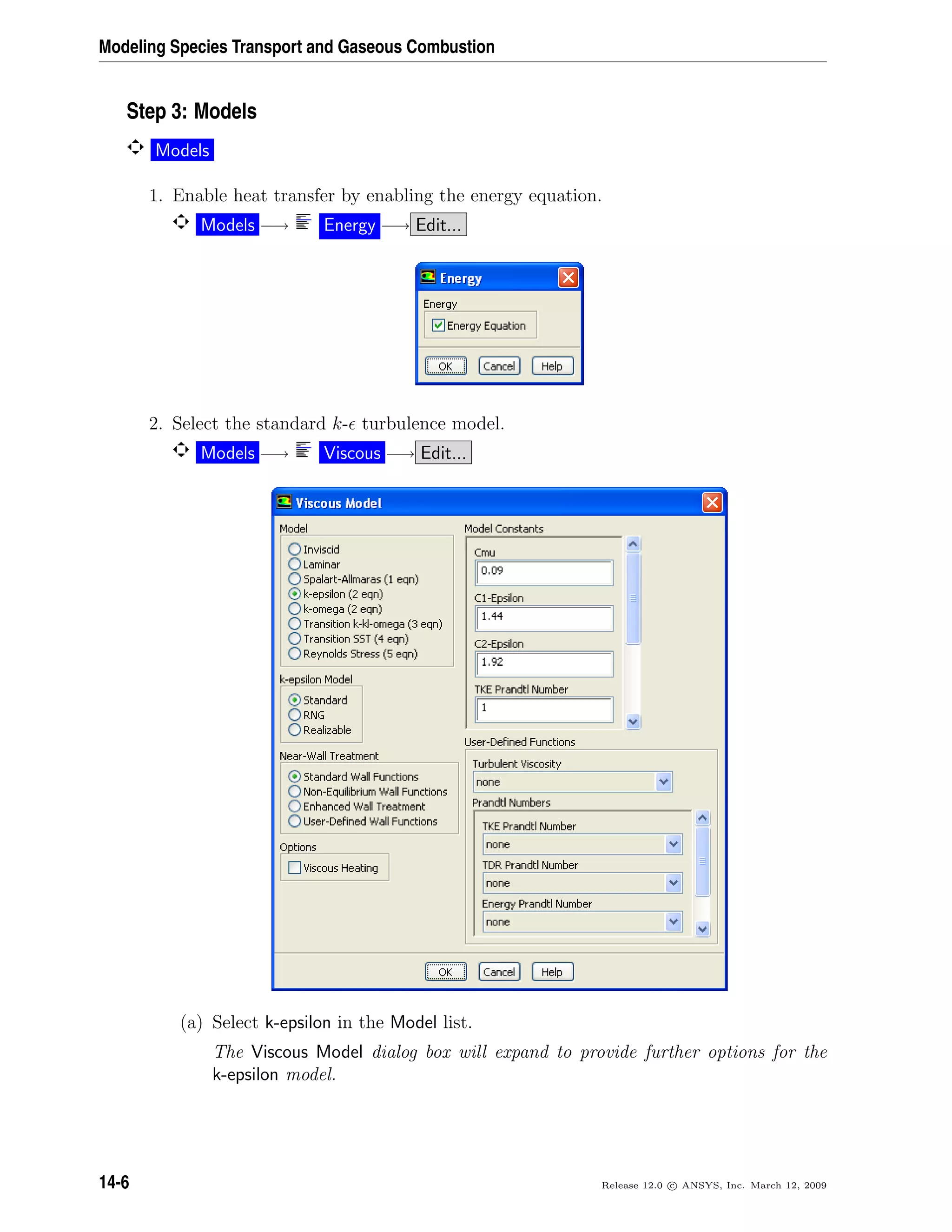 Modeling Species Transport and Gaseous Combustion
Step 3: Models
Models
1. Enable heat transfer by enabling the energy equation.
Models −→ Energy −→ Edit...
2. Select the standard k- turbulence model.
Models −→ Viscous −→ Edit...
(a) Select k-epsilon in the Model list.
The Viscous Model dialog box will expand to provide further options for the
k-epsilon model.
14-6 Release 12.0 c ANSYS, Inc. March 12, 2009
 