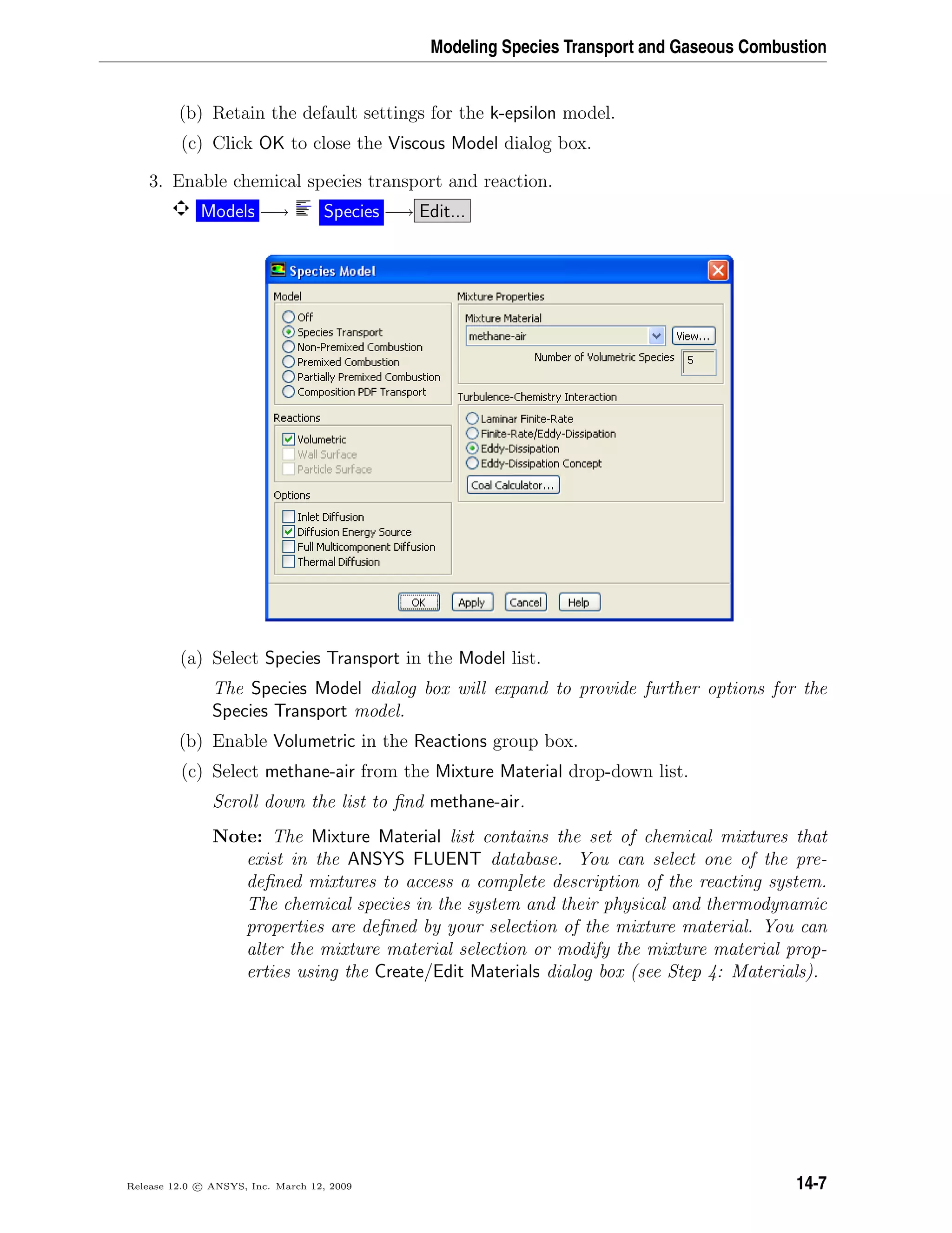 Modeling Species Transport and Gaseous Combustion
(b) Retain the default settings for the k-epsilon model.
(c) Click OK to close the Viscous Model dialog box.
3. Enable chemical species transport and reaction.
Models −→ Species −→ Edit...
(a) Select Species Transport in the Model list.
The Species Model dialog box will expand to provide further options for the
Species Transport model.
(b) Enable Volumetric in the Reactions group box.
(c) Select methane-air from the Mixture Material drop-down list.
Scroll down the list to ﬁnd methane-air.
Note: The Mixture Material list contains the set of chemical mixtures that
exist in the ANSYS FLUENT database. You can select one of the pre-
deﬁned mixtures to access a complete description of the reacting system.
The chemical species in the system and their physical and thermodynamic
properties are deﬁned by your selection of the mixture material. You can
alter the mixture material selection or modify the mixture material prop-
erties using the Create/Edit Materials dialog box (see Step 4: Materials).
Release 12.0 c ANSYS, Inc. March 12, 2009 14-7
 