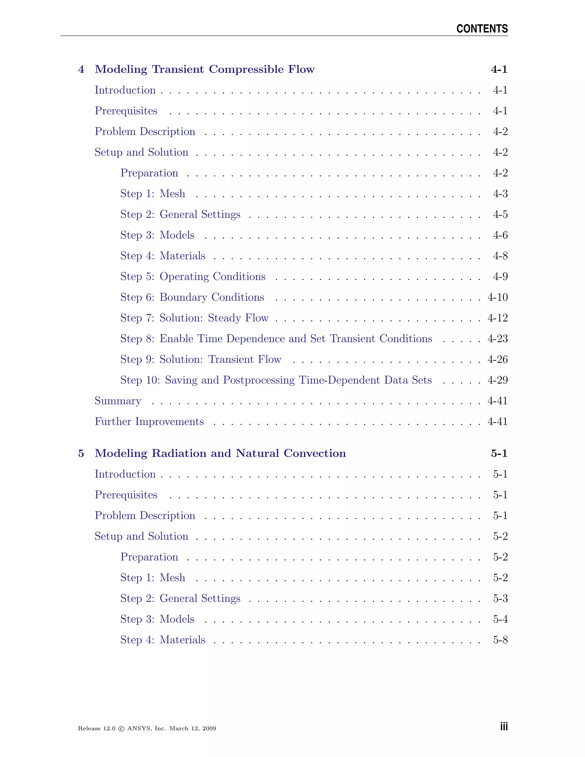 CONTENTS
4 Modeling Transient Compressible Flow 4-1
Introduction . . . . . . . . . . . . . . . . . . . . . . . . . . . . . . . . . . . . . 4-1
Prerequisites . . . . . . . . . . . . . . . . . . . . . . . . . . . . . . . . . . . . 4-1
Problem Description . . . . . . . . . . . . . . . . . . . . . . . . . . . . . . . . 4-2
Setup and Solution . . . . . . . . . . . . . . . . . . . . . . . . . . . . . . . . . 4-2
Preparation . . . . . . . . . . . . . . . . . . . . . . . . . . . . . . . . . . 4-2
Step 1: Mesh . . . . . . . . . . . . . . . . . . . . . . . . . . . . . . . . . 4-3
Step 2: General Settings . . . . . . . . . . . . . . . . . . . . . . . . . . . 4-5
Step 3: Models . . . . . . . . . . . . . . . . . . . . . . . . . . . . . . . . 4-6
Step 4: Materials . . . . . . . . . . . . . . . . . . . . . . . . . . . . . . . 4-8
Step 5: Operating Conditions . . . . . . . . . . . . . . . . . . . . . . . . 4-9
Step 6: Boundary Conditions . . . . . . . . . . . . . . . . . . . . . . . . 4-10
Step 7: Solution: Steady Flow . . . . . . . . . . . . . . . . . . . . . . . . 4-12
Step 8: Enable Time Dependence and Set Transient Conditions . . . . . 4-23
Step 9: Solution: Transient Flow . . . . . . . . . . . . . . . . . . . . . . 4-26
Step 10: Saving and Postprocessing Time-Dependent Data Sets . . . . . 4-29
Summary . . . . . . . . . . . . . . . . . . . . . . . . . . . . . . . . . . . . . . 4-41
Further Improvements . . . . . . . . . . . . . . . . . . . . . . . . . . . . . . . 4-41
5 Modeling Radiation and Natural Convection 5-1
Introduction . . . . . . . . . . . . . . . . . . . . . . . . . . . . . . . . . . . . . 5-1
Prerequisites . . . . . . . . . . . . . . . . . . . . . . . . . . . . . . . . . . . . 5-1
Problem Description . . . . . . . . . . . . . . . . . . . . . . . . . . . . . . . . 5-1
Setup and Solution . . . . . . . . . . . . . . . . . . . . . . . . . . . . . . . . . 5-2
Preparation . . . . . . . . . . . . . . . . . . . . . . . . . . . . . . . . . . 5-2
Step 1: Mesh . . . . . . . . . . . . . . . . . . . . . . . . . . . . . . . . . 5-2
Step 2: General Settings . . . . . . . . . . . . . . . . . . . . . . . . . . . 5-3
Step 3: Models . . . . . . . . . . . . . . . . . . . . . . . . . . . . . . . . 5-4
Step 4: Materials . . . . . . . . . . . . . . . . . . . . . . . . . . . . . . . 5-8
Release 12.0 c ANSYS, Inc. March 12, 2009 iii
 