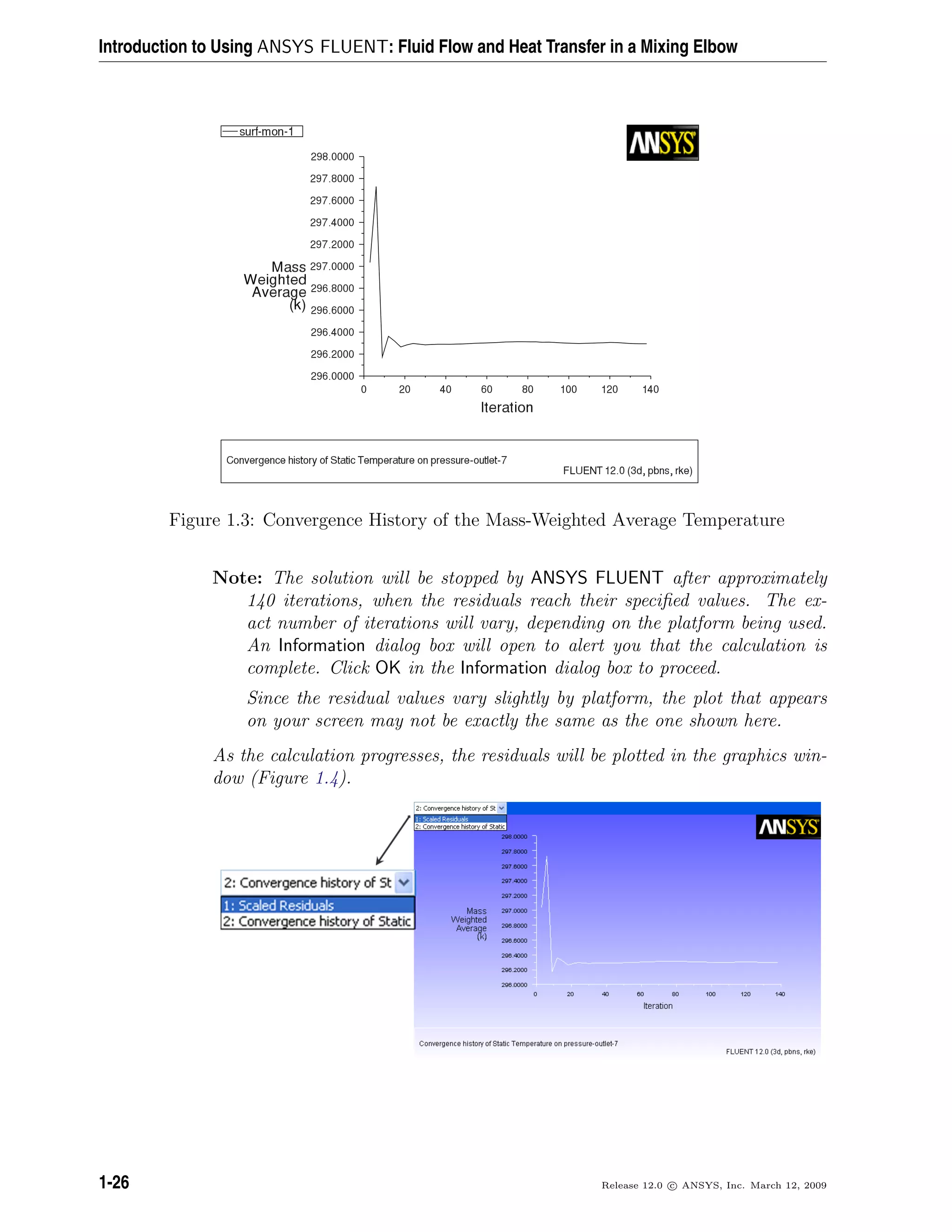 Introduction to Using ANSYS FLUENT: Fluid Flow and Heat Transfer in a Mixing Elbow
Figure 1.3: Convergence History of the Mass-Weighted Average Temperature
Note: The solution will be stopped by ANSYS FLUENT after approximately
140 iterations, when the residuals reach their speciﬁed values. The ex-
act number of iterations will vary, depending on the platform being used.
An Information dialog box will open to alert you that the calculation is
complete. Click OK in the Information dialog box to proceed.
Since the residual values vary slightly by platform, the plot that appears
on your screen may not be exactly the same as the one shown here.
As the calculation progresses, the residuals will be plotted in the graphics win-
dow (Figure 1.4).
1-26 Release 12.0 c ANSYS, Inc. March 12, 2009
 