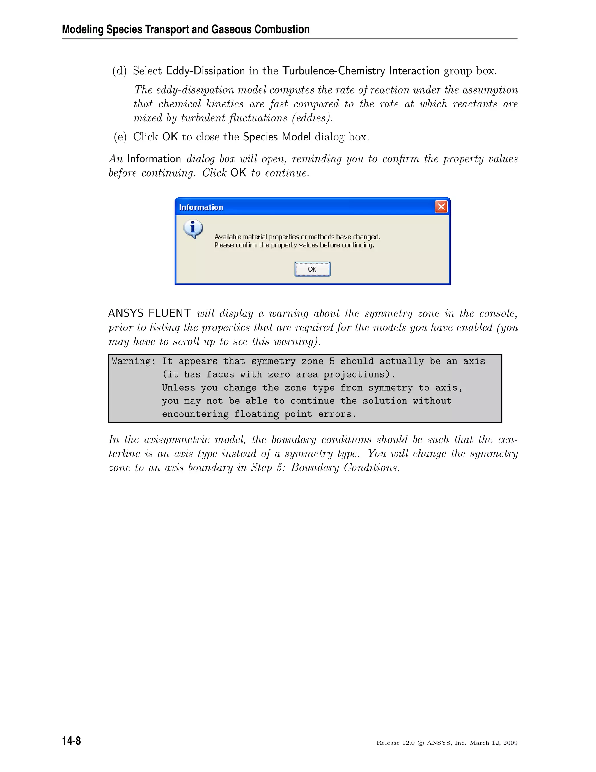 Modeling Species Transport and Gaseous Combustion
(d) Select Eddy-Dissipation in the Turbulence-Chemistry Interaction group box.
The eddy-dissipation model computes the rate of reaction under the assumption
that chemical kinetics are fast compared to the rate at which reactants are
mixed by turbulent ﬂuctuations (eddies).
(e) Click OK to close the Species Model dialog box.
An Information dialog box will open, reminding you to conﬁrm the property values
before continuing. Click OK to continue.
ANSYS FLUENT will display a warning about the symmetry zone in the console,
prior to listing the properties that are required for the models you have enabled (you
may have to scroll up to see this warning).
Warning: It appears that symmetry zone 5 should actually be an axis
(it has faces with zero area projections).
Unless you change the zone type from symmetry to axis,
you may not be able to continue the solution without
encountering floating point errors.
In the axisymmetric model, the boundary conditions should be such that the cen-
terline is an axis type instead of a symmetry type. You will change the symmetry
zone to an axis boundary in Step 5: Boundary Conditions.
14-8 Release 12.0 c ANSYS, Inc. March 12, 2009
 