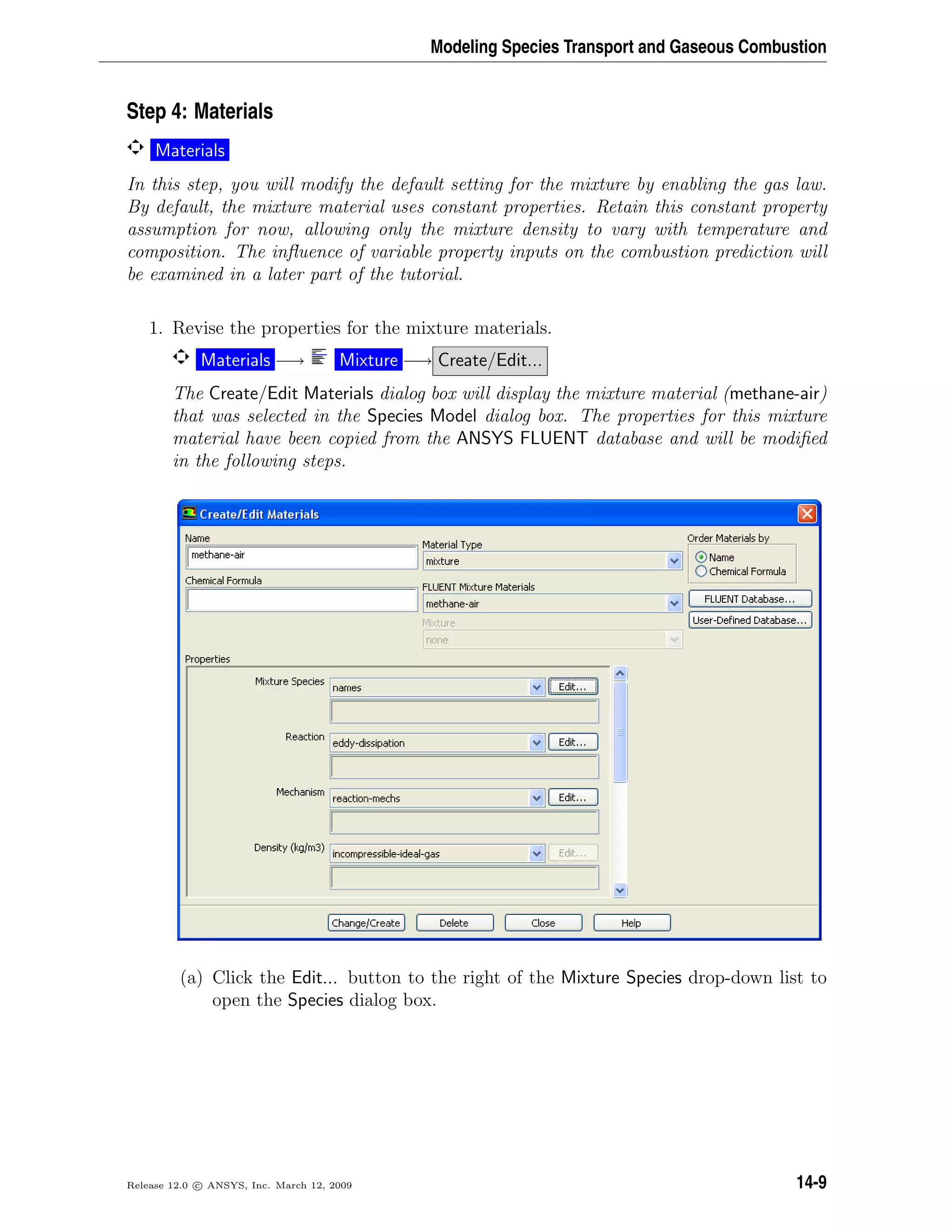 Modeling Species Transport and Gaseous Combustion
Step 4: Materials
Materials
In this step, you will modify the default setting for the mixture by enabling the gas law.
By default, the mixture material uses constant properties. Retain this constant property
assumption for now, allowing only the mixture density to vary with temperature and
composition. The inﬂuence of variable property inputs on the combustion prediction will
be examined in a later part of the tutorial.
1. Revise the properties for the mixture materials.
Materials −→ Mixture −→ Create/Edit...
The Create/Edit Materials dialog box will display the mixture material (methane-air)
that was selected in the Species Model dialog box. The properties for this mixture
material have been copied from the ANSYS FLUENT database and will be modiﬁed
in the following steps.
(a) Click the Edit... button to the right of the Mixture Species drop-down list to
open the Species dialog box.
Release 12.0 c ANSYS, Inc. March 12, 2009 14-9
 