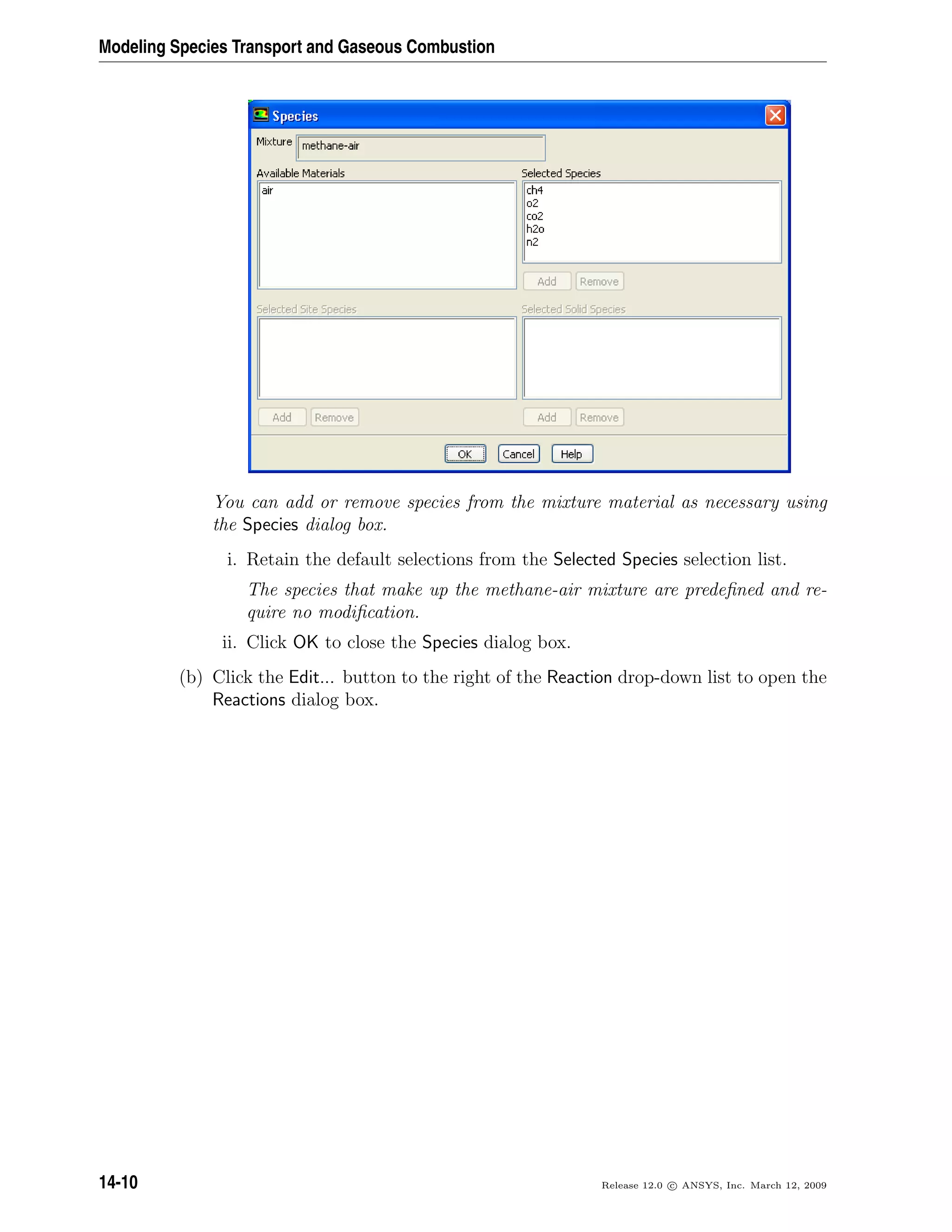 Modeling Species Transport and Gaseous Combustion
You can add or remove species from the mixture material as necessary using
the Species dialog box.
i. Retain the default selections from the Selected Species selection list.
The species that make up the methane-air mixture are predeﬁned and re-
quire no modiﬁcation.
ii. Click OK to close the Species dialog box.
(b) Click the Edit... button to the right of the Reaction drop-down list to open the
Reactions dialog box.
14-10 Release 12.0 c ANSYS, Inc. March 12, 2009
 