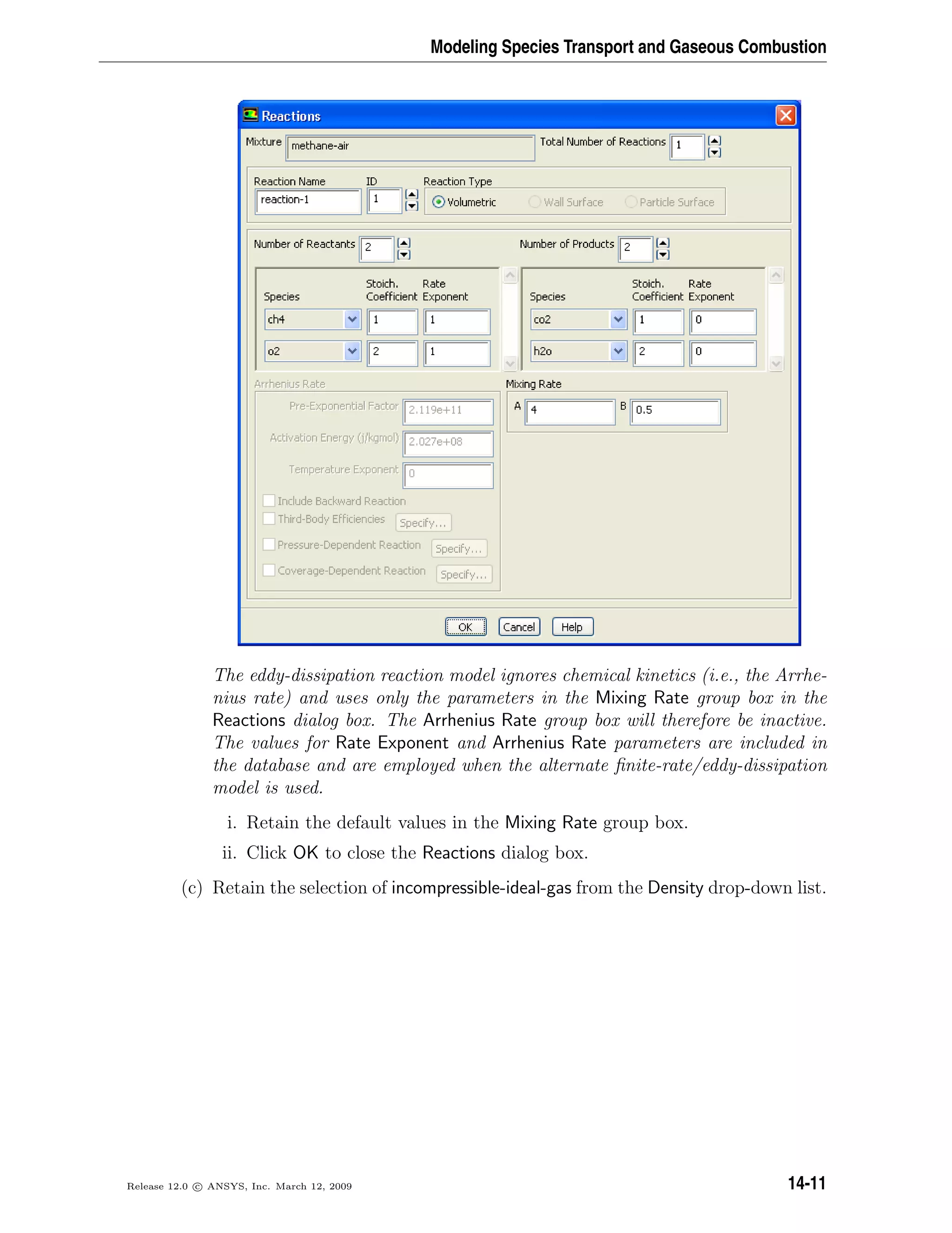 Modeling Species Transport and Gaseous Combustion
The eddy-dissipation reaction model ignores chemical kinetics (i.e., the Arrhe-
nius rate) and uses only the parameters in the Mixing Rate group box in the
Reactions dialog box. The Arrhenius Rate group box will therefore be inactive.
The values for Rate Exponent and Arrhenius Rate parameters are included in
the database and are employed when the alternate ﬁnite-rate/eddy-dissipation
model is used.
i. Retain the default values in the Mixing Rate group box.
ii. Click OK to close the Reactions dialog box.
(c) Retain the selection of incompressible-ideal-gas from the Density drop-down list.
Release 12.0 c ANSYS, Inc. March 12, 2009 14-11
 
