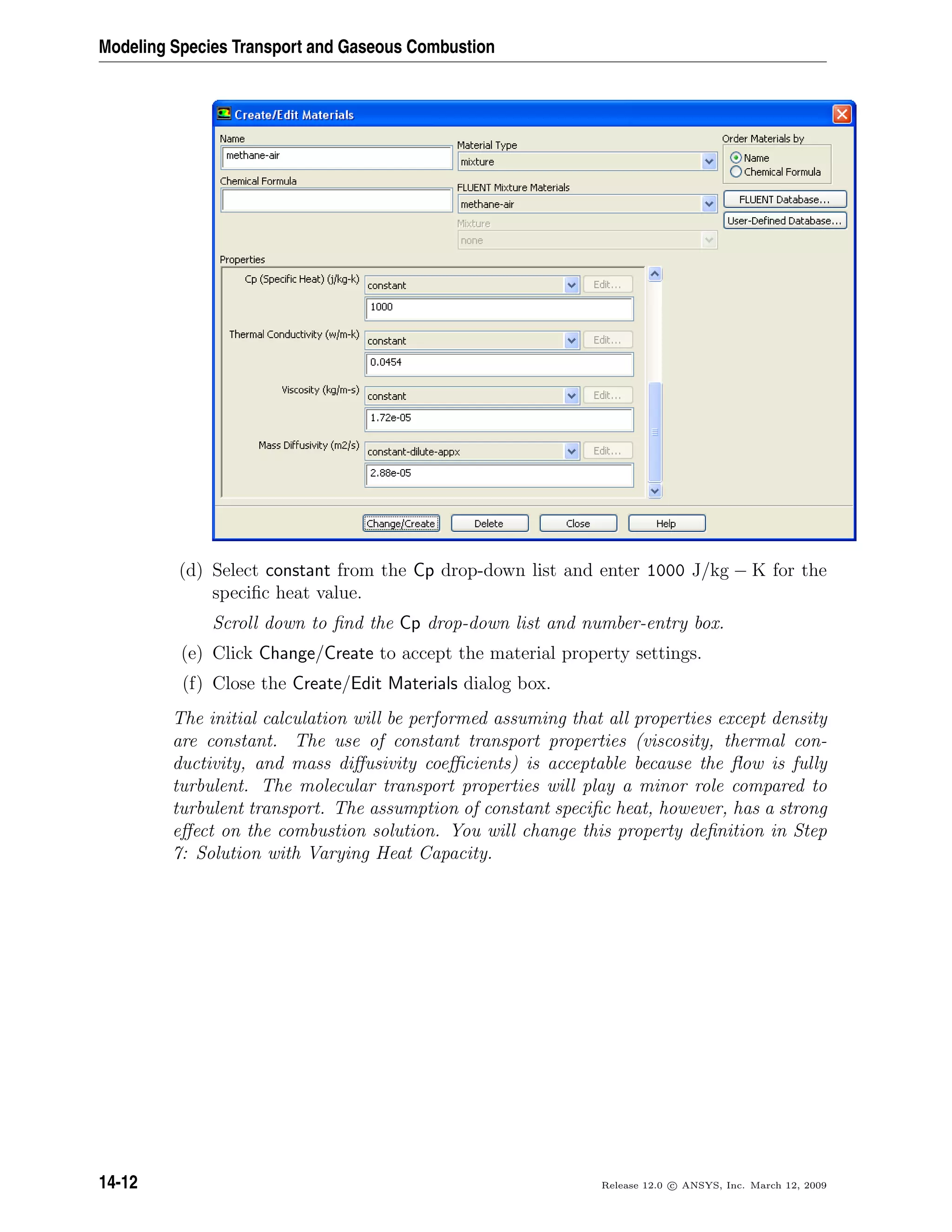 Modeling Species Transport and Gaseous Combustion
(d) Select constant from the Cp drop-down list and enter 1000 J/kg − K for the
speciﬁc heat value.
Scroll down to ﬁnd the Cp drop-down list and number-entry box.
(e) Click Change/Create to accept the material property settings.
(f) Close the Create/Edit Materials dialog box.
The initial calculation will be performed assuming that all properties except density
are constant. The use of constant transport properties (viscosity, thermal con-
ductivity, and mass diﬀusivity coeﬃcients) is acceptable because the ﬂow is fully
turbulent. The molecular transport properties will play a minor role compared to
turbulent transport. The assumption of constant speciﬁc heat, however, has a strong
eﬀect on the combustion solution. You will change this property deﬁnition in Step
7: Solution with Varying Heat Capacity.
14-12 Release 12.0 c ANSYS, Inc. March 12, 2009
 