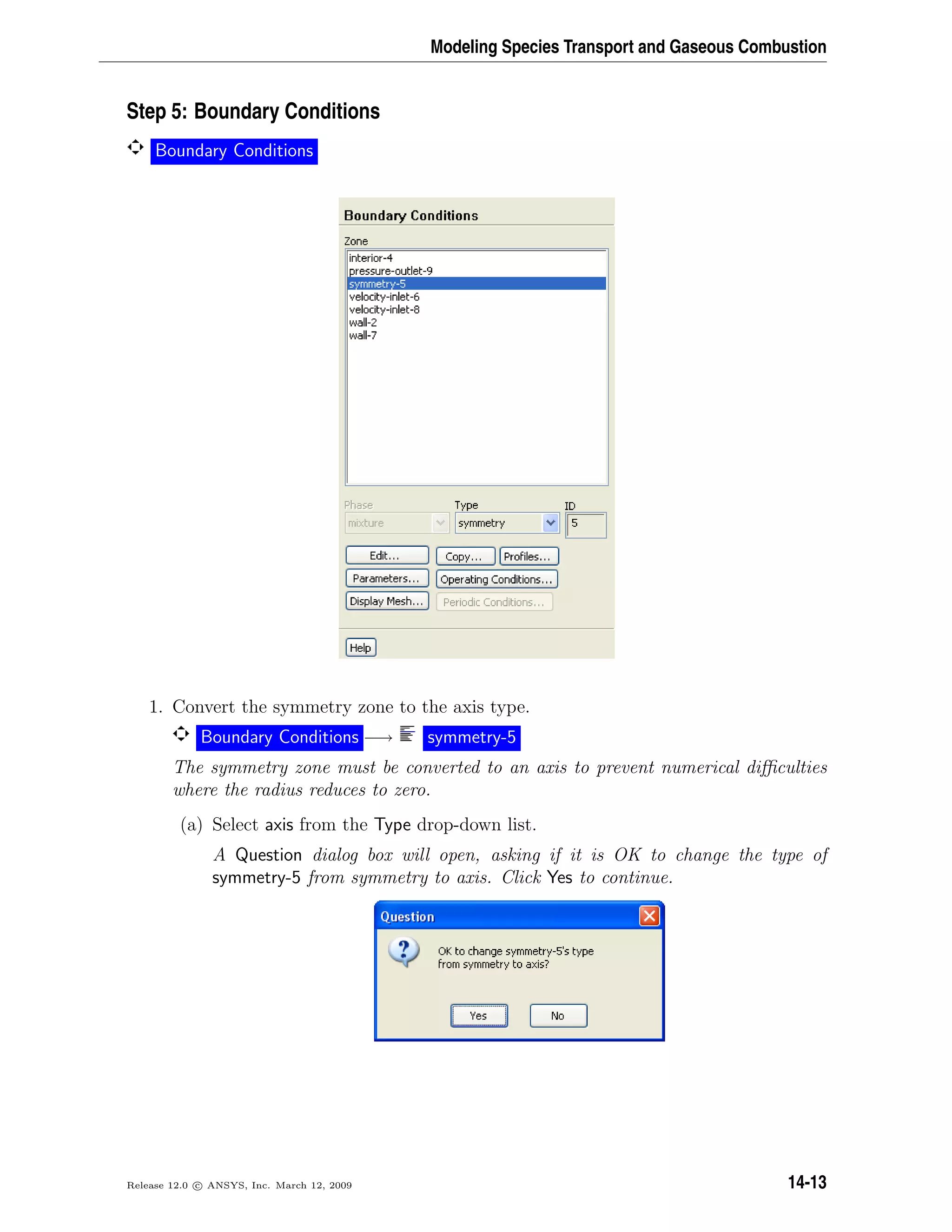 Modeling Species Transport and Gaseous Combustion
Step 5: Boundary Conditions
Boundary Conditions
1. Convert the symmetry zone to the axis type.
Boundary Conditions −→ symmetry-5
The symmetry zone must be converted to an axis to prevent numerical diﬃculties
where the radius reduces to zero.
(a) Select axis from the Type drop-down list.
A Question dialog box will open, asking if it is OK to change the type of
symmetry-5 from symmetry to axis. Click Yes to continue.
Release 12.0 c ANSYS, Inc. March 12, 2009 14-13
 