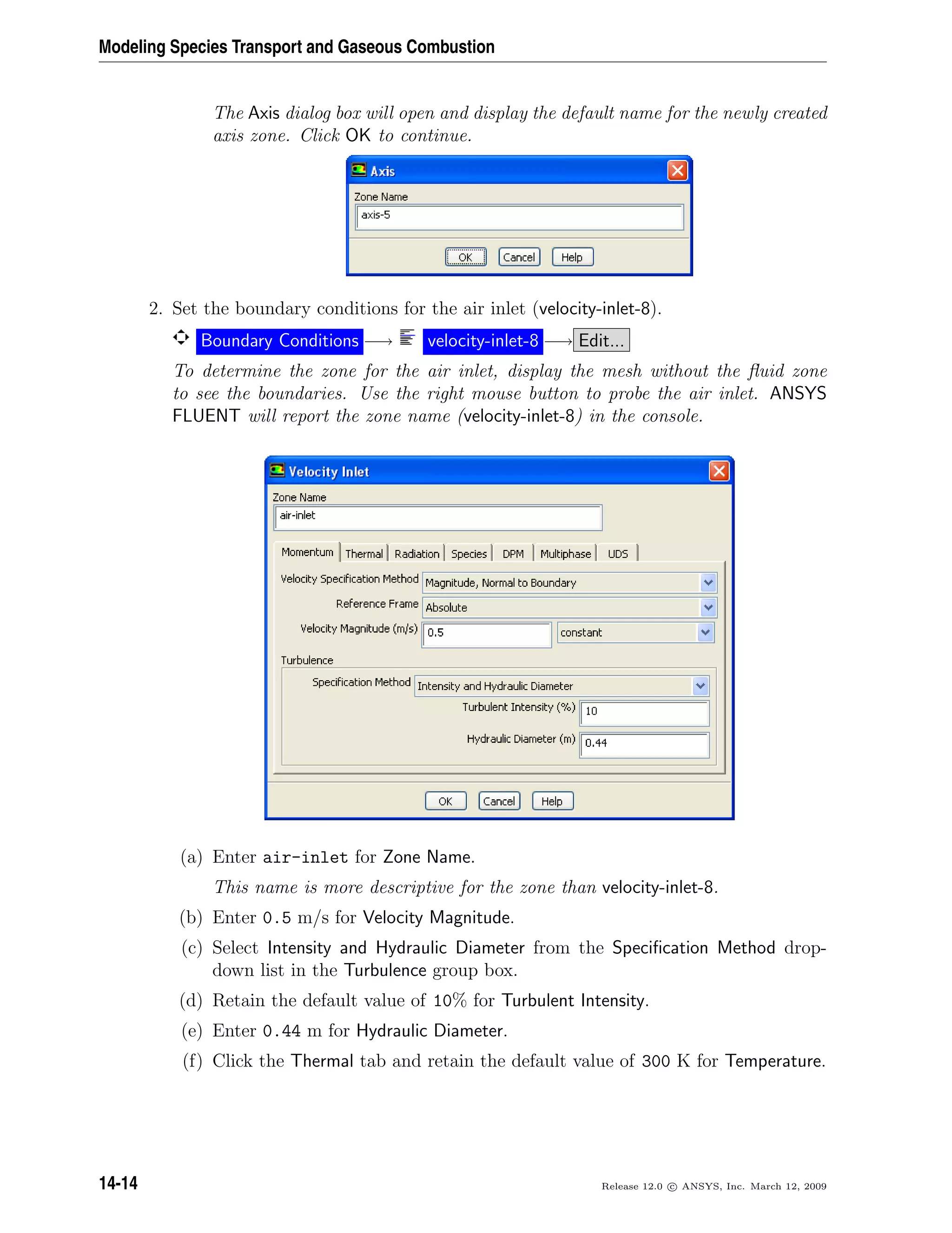Modeling Species Transport and Gaseous Combustion
The Axis dialog box will open and display the default name for the newly created
axis zone. Click OK to continue.
2. Set the boundary conditions for the air inlet (velocity-inlet-8).
Boundary Conditions −→ velocity-inlet-8 −→ Edit...
To determine the zone for the air inlet, display the mesh without the ﬂuid zone
to see the boundaries. Use the right mouse button to probe the air inlet. ANSYS
FLUENT will report the zone name (velocity-inlet-8) in the console.
(a) Enter air-inlet for Zone Name.
This name is more descriptive for the zone than velocity-inlet-8.
(b) Enter 0.5 m/s for Velocity Magnitude.
(c) Select Intensity and Hydraulic Diameter from the Speciﬁcation Method drop-
down list in the Turbulence group box.
(d) Retain the default value of 10% for Turbulent Intensity.
(e) Enter 0.44 m for Hydraulic Diameter.
(f) Click the Thermal tab and retain the default value of 300 K for Temperature.
14-14 Release 12.0 c ANSYS, Inc. March 12, 2009
 
