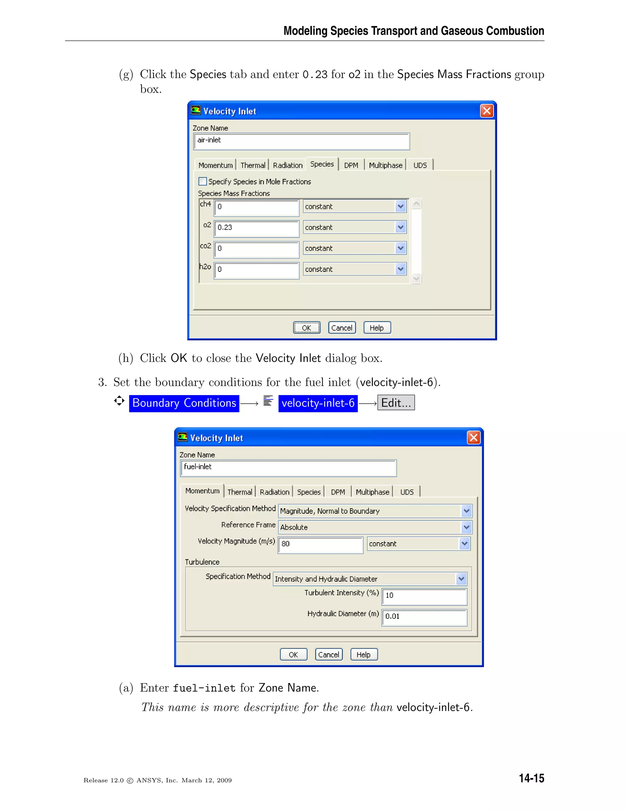 Modeling Species Transport and Gaseous Combustion
(g) Click the Species tab and enter 0.23 for o2 in the Species Mass Fractions group
box.
(h) Click OK to close the Velocity Inlet dialog box.
3. Set the boundary conditions for the fuel inlet (velocity-inlet-6).
Boundary Conditions −→ velocity-inlet-6 −→ Edit...
(a) Enter fuel-inlet for Zone Name.
This name is more descriptive for the zone than velocity-inlet-6.
Release 12.0 c ANSYS, Inc. March 12, 2009 14-15
 