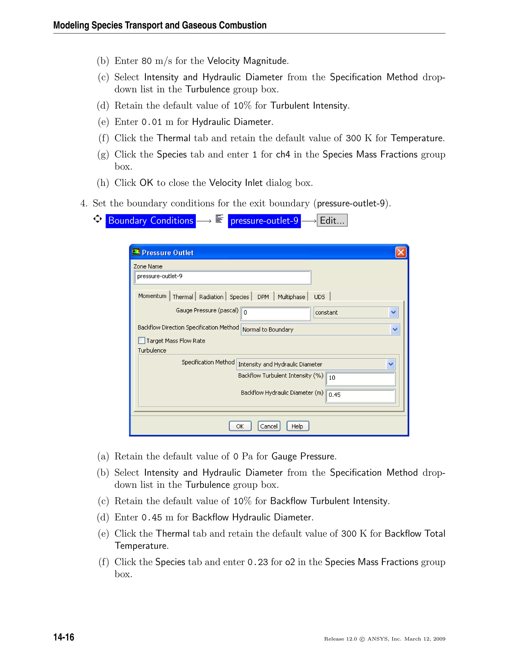 Modeling Species Transport and Gaseous Combustion
(b) Enter 80 m/s for the Velocity Magnitude.
(c) Select Intensity and Hydraulic Diameter from the Speciﬁcation Method drop-
down list in the Turbulence group box.
(d) Retain the default value of 10% for Turbulent Intensity.
(e) Enter 0.01 m for Hydraulic Diameter.
(f) Click the Thermal tab and retain the default value of 300 K for Temperature.
(g) Click the Species tab and enter 1 for ch4 in the Species Mass Fractions group
box.
(h) Click OK to close the Velocity Inlet dialog box.
4. Set the boundary conditions for the exit boundary (pressure-outlet-9).
Boundary Conditions −→ pressure-outlet-9 −→ Edit...
(a) Retain the default value of 0 Pa for Gauge Pressure.
(b) Select Intensity and Hydraulic Diameter from the Speciﬁcation Method drop-
down list in the Turbulence group box.
(c) Retain the default value of 10% for Backﬂow Turbulent Intensity.
(d) Enter 0.45 m for Backﬂow Hydraulic Diameter.
(e) Click the Thermal tab and retain the default value of 300 K for Backﬂow Total
Temperature.
(f) Click the Species tab and enter 0.23 for o2 in the Species Mass Fractions group
box.
14-16 Release 12.0 c ANSYS, Inc. March 12, 2009
 