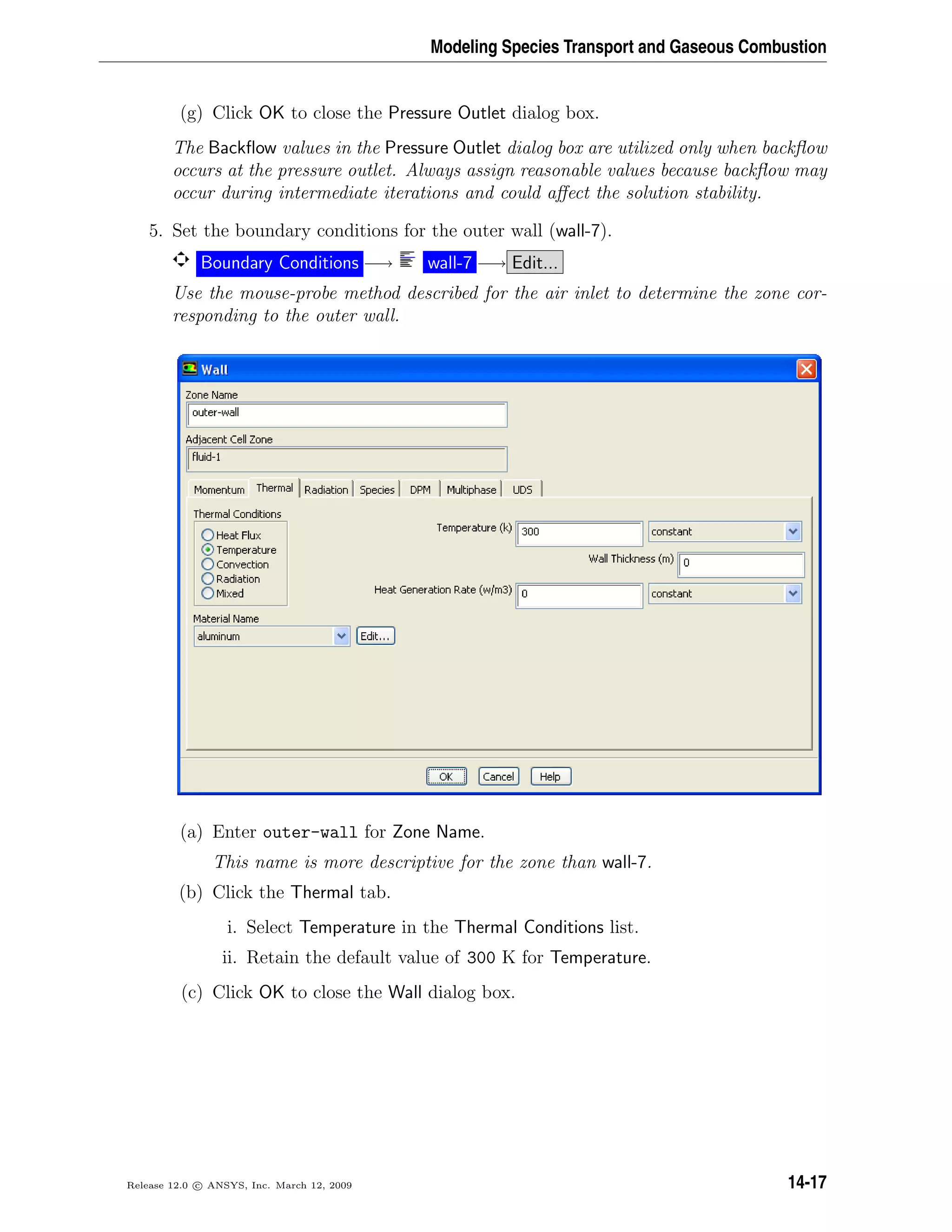 Modeling Species Transport and Gaseous Combustion
(g) Click OK to close the Pressure Outlet dialog box.
The Backﬂow values in the Pressure Outlet dialog box are utilized only when backﬂow
occurs at the pressure outlet. Always assign reasonable values because backﬂow may
occur during intermediate iterations and could aﬀect the solution stability.
5. Set the boundary conditions for the outer wall (wall-7).
Boundary Conditions −→ wall-7 −→ Edit...
Use the mouse-probe method described for the air inlet to determine the zone cor-
responding to the outer wall.
(a) Enter outer-wall for Zone Name.
This name is more descriptive for the zone than wall-7.
(b) Click the Thermal tab.
i. Select Temperature in the Thermal Conditions list.
ii. Retain the default value of 300 K for Temperature.
(c) Click OK to close the Wall dialog box.
Release 12.0 c ANSYS, Inc. March 12, 2009 14-17
 