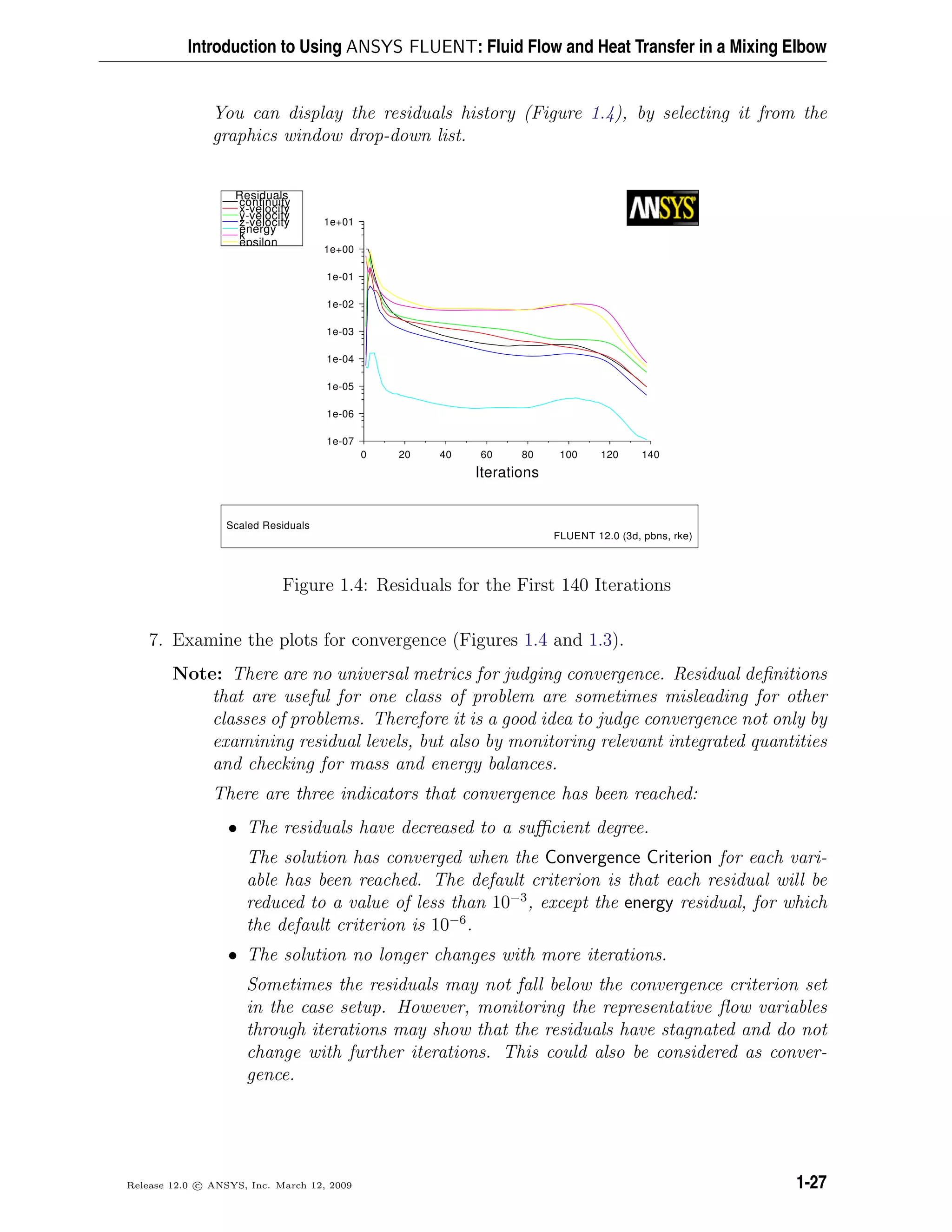 Introduction to Using ANSYS FLUENT: Fluid Flow and Heat Transfer in a Mixing Elbow
You can display the residuals history (Figure 1.4), by selecting it from the
graphics window drop-down list.
Scaled Residuals
FLUENT 12.0 (3d, pbns, rke)
Iterations
140120100806040200
1e+01
1e+00
1e-01
1e-02
1e-03
1e-04
1e-05
1e-06
1e-07
epsilon
k
energy
z-velocity
y-velocity
x-velocity
continuity
Residuals
Figure 1.4: Residuals for the First 140 Iterations
7. Examine the plots for convergence (Figures 1.4 and 1.3).
Note: There are no universal metrics for judging convergence. Residual deﬁnitions
that are useful for one class of problem are sometimes misleading for other
classes of problems. Therefore it is a good idea to judge convergence not only by
examining residual levels, but also by monitoring relevant integrated quantities
and checking for mass and energy balances.
There are three indicators that convergence has been reached:
• The residuals have decreased to a suﬃcient degree.
The solution has converged when the Convergence Criterion for each vari-
able has been reached. The default criterion is that each residual will be
reduced to a value of less than 10−3
, except the energy residual, for which
the default criterion is 10−6
.
• The solution no longer changes with more iterations.
Sometimes the residuals may not fall below the convergence criterion set
in the case setup. However, monitoring the representative ﬂow variables
through iterations may show that the residuals have stagnated and do not
change with further iterations. This could also be considered as conver-
gence.
Release 12.0 c ANSYS, Inc. March 12, 2009 1-27
 