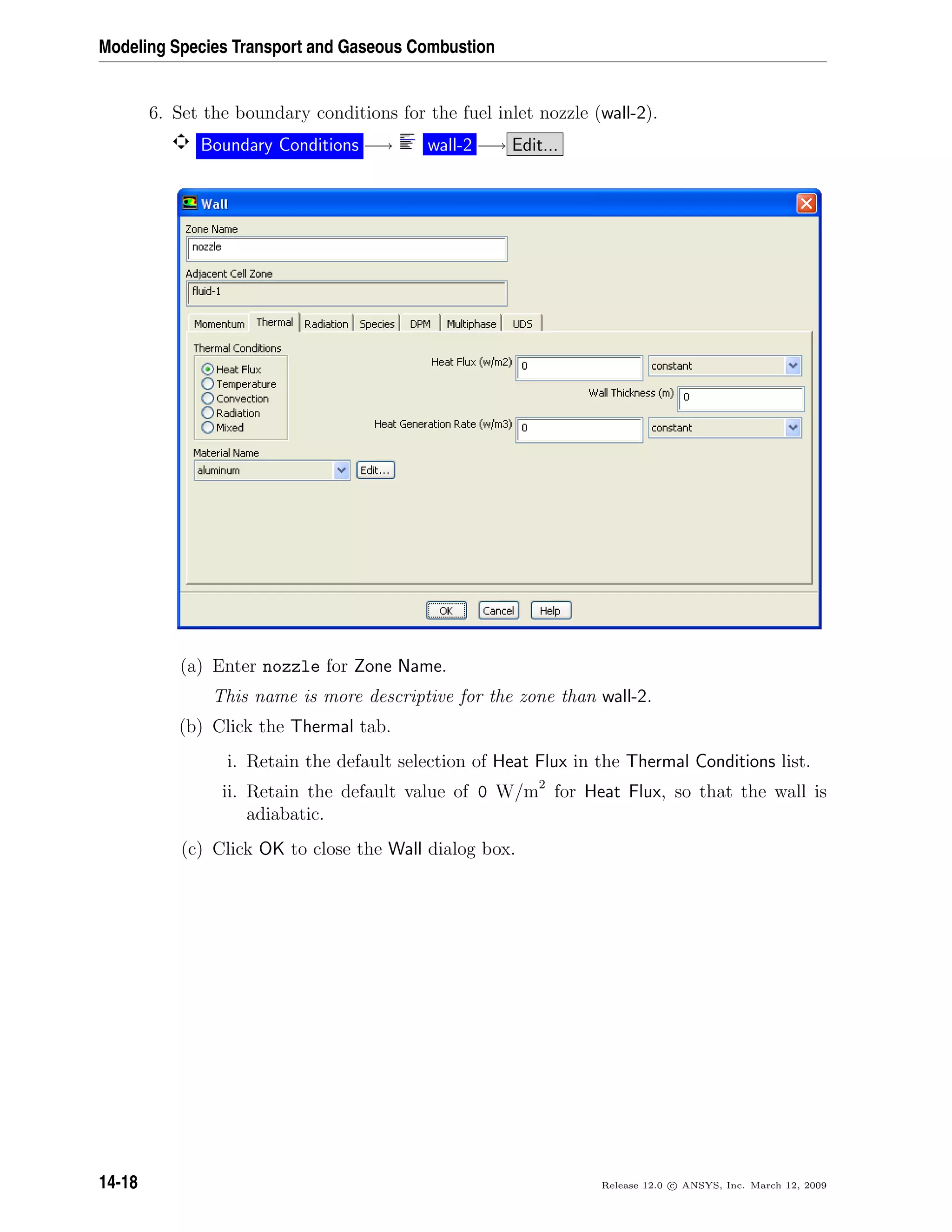 Modeling Species Transport and Gaseous Combustion
6. Set the boundary conditions for the fuel inlet nozzle (wall-2).
Boundary Conditions −→ wall-2 −→ Edit...
(a) Enter nozzle for Zone Name.
This name is more descriptive for the zone than wall-2.
(b) Click the Thermal tab.
i. Retain the default selection of Heat Flux in the Thermal Conditions list.
ii. Retain the default value of 0 W/m2
for Heat Flux, so that the wall is
adiabatic.
(c) Click OK to close the Wall dialog box.
14-18 Release 12.0 c ANSYS, Inc. March 12, 2009
 