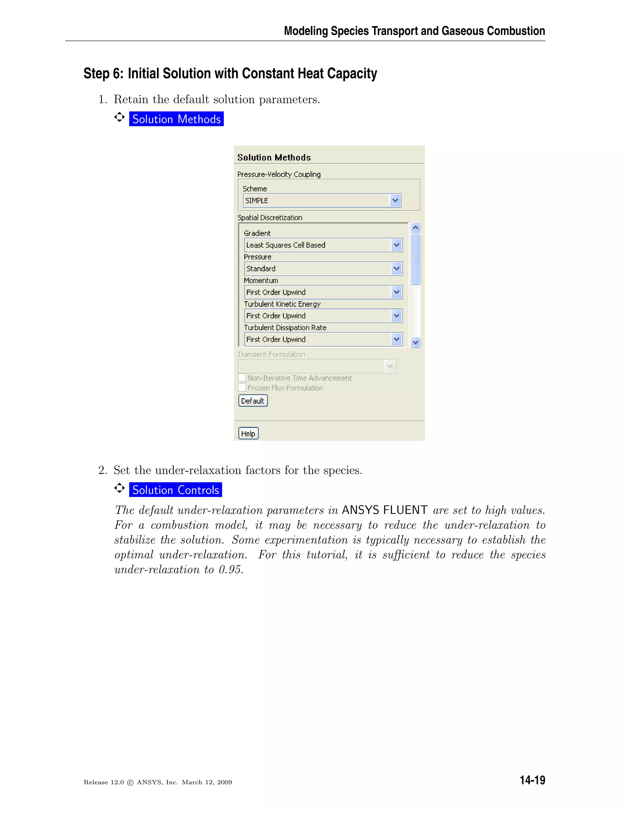 Modeling Species Transport and Gaseous Combustion
Step 6: Initial Solution with Constant Heat Capacity
1. Retain the default solution parameters.
Solution Methods
2. Set the under-relaxation factors for the species.
Solution Controls
The default under-relaxation parameters in ANSYS FLUENT are set to high values.
For a combustion model, it may be necessary to reduce the under-relaxation to
stabilize the solution. Some experimentation is typically necessary to establish the
optimal under-relaxation. For this tutorial, it is suﬃcient to reduce the species
under-relaxation to 0.95.
Release 12.0 c ANSYS, Inc. March 12, 2009 14-19
 
