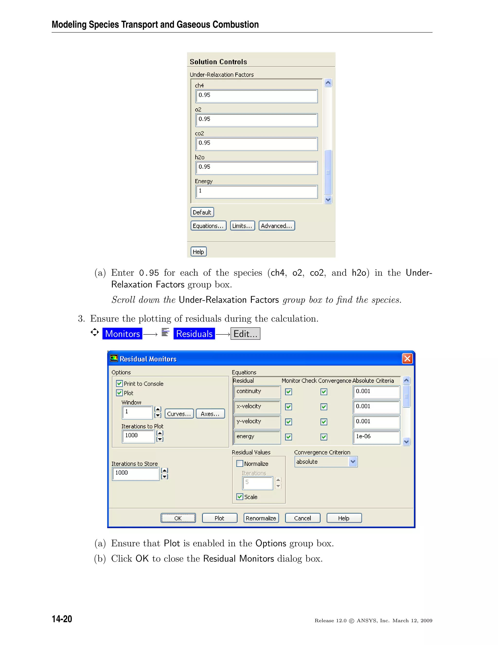 Modeling Species Transport and Gaseous Combustion
(a) Enter 0.95 for each of the species (ch4, o2, co2, and h2o) in the Under-
Relaxation Factors group box.
Scroll down the Under-Relaxation Factors group box to ﬁnd the species.
3. Ensure the plotting of residuals during the calculation.
Monitors −→ Residuals −→ Edit...
(a) Ensure that Plot is enabled in the Options group box.
(b) Click OK to close the Residual Monitors dialog box.
14-20 Release 12.0 c ANSYS, Inc. March 12, 2009
 