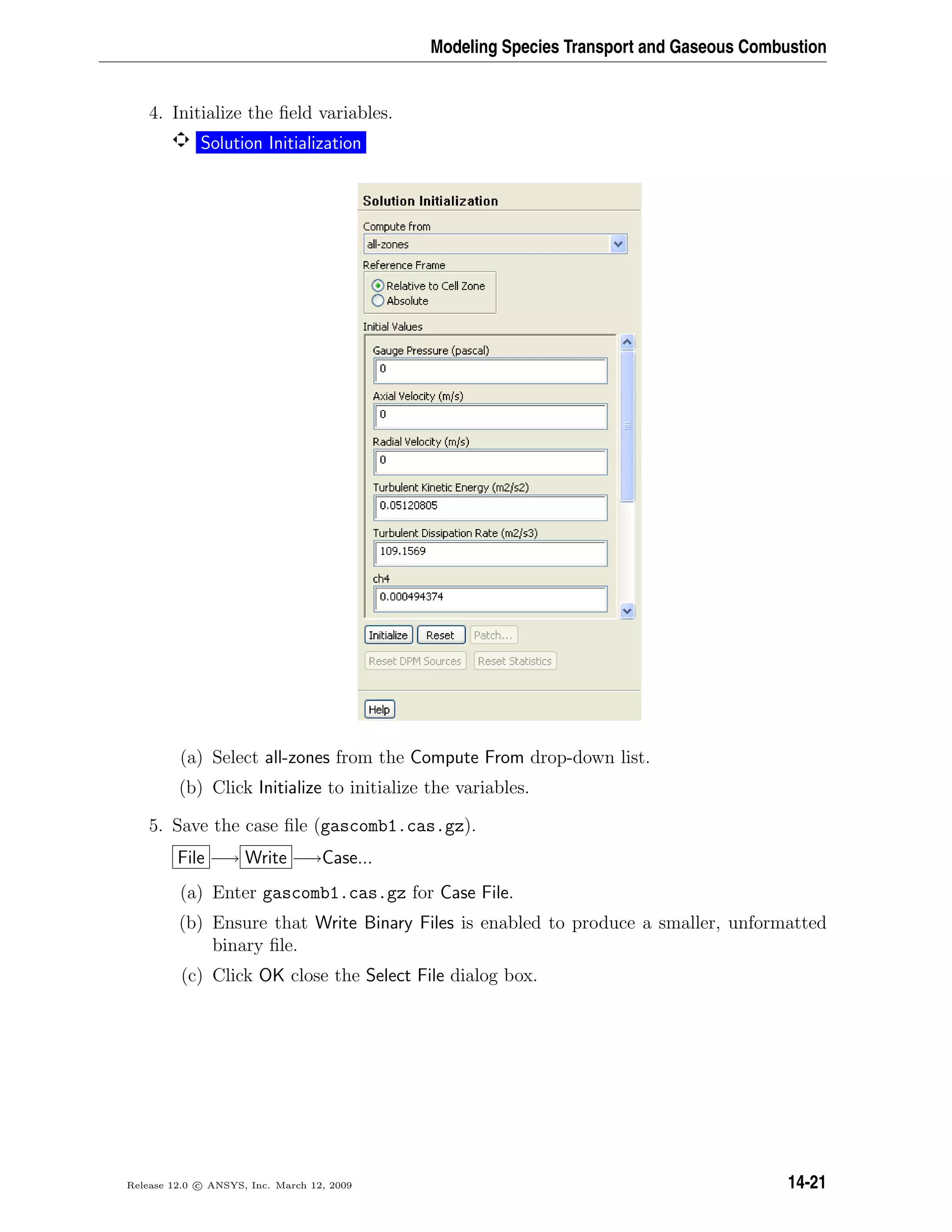 Modeling Species Transport and Gaseous Combustion
4. Initialize the ﬁeld variables.
Solution Initialization
(a) Select all-zones from the Compute From drop-down list.
(b) Click Initialize to initialize the variables.
5. Save the case ﬁle (gascomb1.cas.gz).
File −→ Write −→Case...
(a) Enter gascomb1.cas.gz for Case File.
(b) Ensure that Write Binary Files is enabled to produce a smaller, unformatted
binary ﬁle.
(c) Click OK close the Select File dialog box.
Release 12.0 c ANSYS, Inc. March 12, 2009 14-21
 