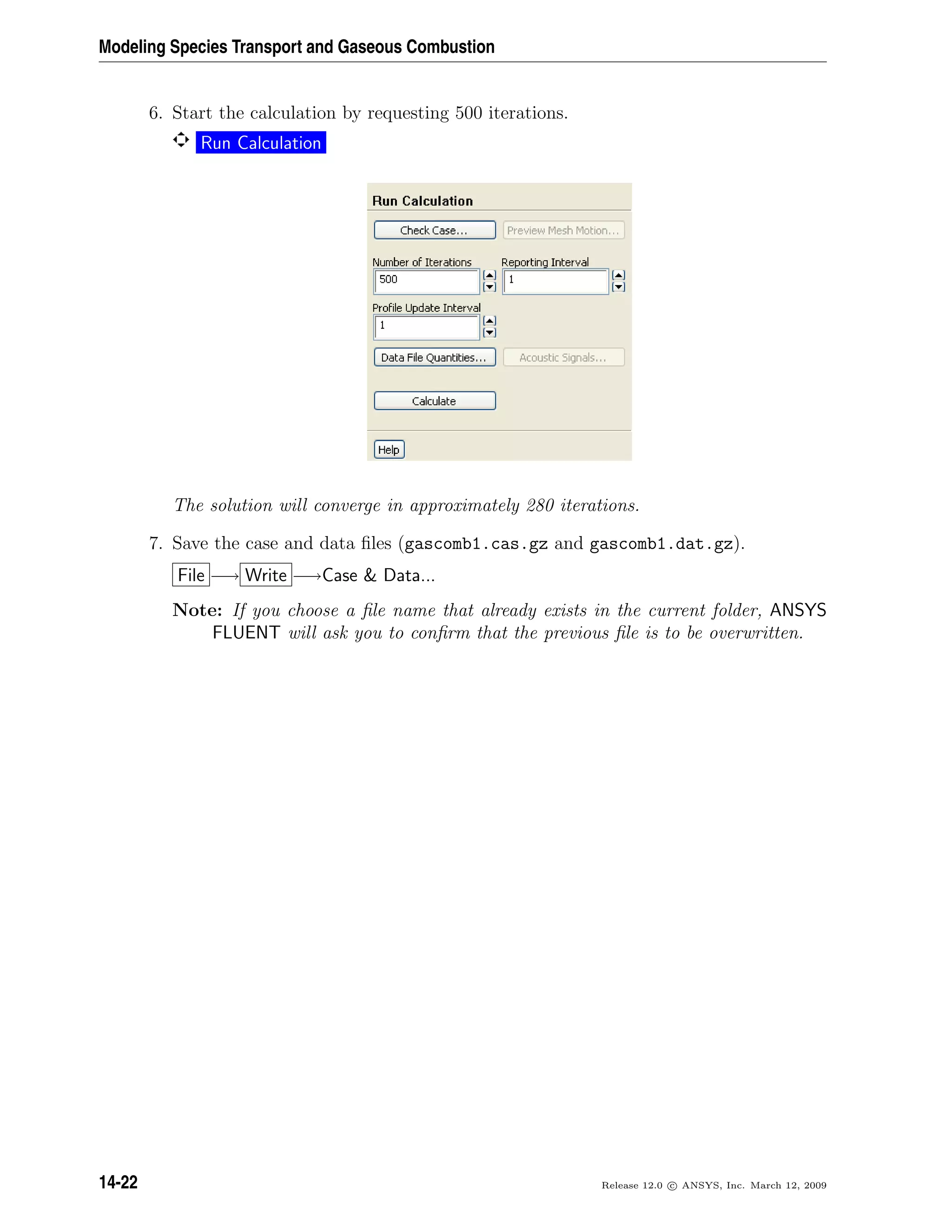 Modeling Species Transport and Gaseous Combustion
6. Start the calculation by requesting 500 iterations.
Run Calculation
The solution will converge in approximately 280 iterations.
7. Save the case and data ﬁles (gascomb1.cas.gz and gascomb1.dat.gz).
File −→ Write −→Case  Data...
Note: If you choose a ﬁle name that already exists in the current folder, ANSYS
FLUENT will ask you to conﬁrm that the previous ﬁle is to be overwritten.
14-22 Release 12.0 c ANSYS, Inc. March 12, 2009
 