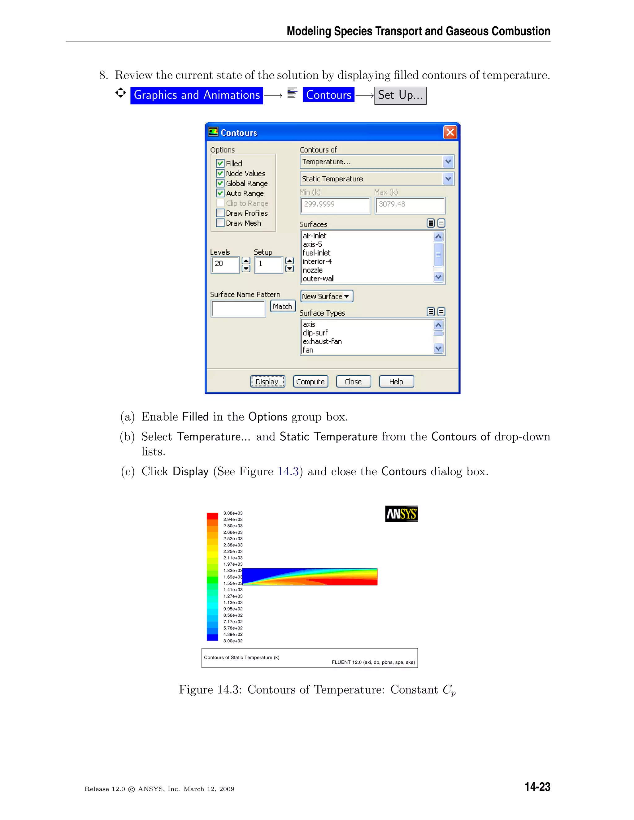 Modeling Species Transport and Gaseous Combustion
8. Review the current state of the solution by displaying ﬁlled contours of temperature.
Graphics and Animations −→ Contours −→ Set Up...
(a) Enable Filled in the Options group box.
(b) Select Temperature... and Static Temperature from the Contours of drop-down
lists.
(c) Click Display (See Figure 14.3) and close the Contours dialog box.
3.08e+03
2.94e+03
2.80e+03
2.66e+03
2.52e+03
2.38e+03
2.25e+03
2.11e+03
1.97e+03
1.83e+03
1.69e+03
1.55e+03
1.41e+03
1.27e+03
1.13e+03
9.95e+02
8.56e+02
7.17e+02
5.78e+02
4.39e+02
3.00e+02
Contours of Static Temperature (k)
FLUENT 12.0 (axi, dp, pbns, spe, ske)
Figure 14.3: Contours of Temperature: Constant Cp
Release 12.0 c ANSYS, Inc. March 12, 2009 14-23
 