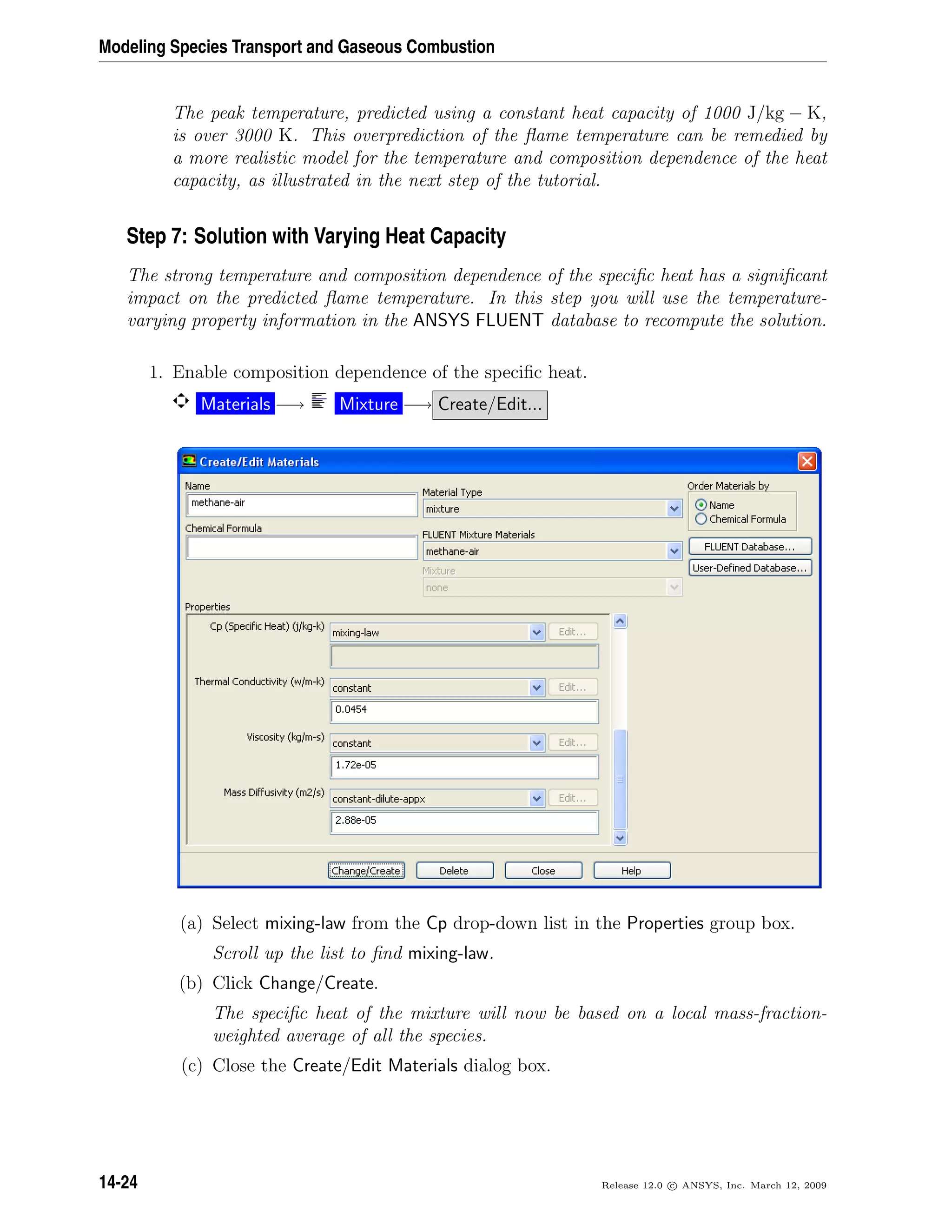 Modeling Species Transport and Gaseous Combustion
The peak temperature, predicted using a constant heat capacity of 1000 J/kg − K,
is over 3000 K. This overprediction of the ﬂame temperature can be remedied by
a more realistic model for the temperature and composition dependence of the heat
capacity, as illustrated in the next step of the tutorial.
Step 7: Solution with Varying Heat Capacity
The strong temperature and composition dependence of the speciﬁc heat has a signiﬁcant
impact on the predicted ﬂame temperature. In this step you will use the temperature-
varying property information in the ANSYS FLUENT database to recompute the solution.
1. Enable composition dependence of the speciﬁc heat.
Materials −→ Mixture −→ Create/Edit...
(a) Select mixing-law from the Cp drop-down list in the Properties group box.
Scroll up the list to ﬁnd mixing-law.
(b) Click Change/Create.
The speciﬁc heat of the mixture will now be based on a local mass-fraction-
weighted average of all the species.
(c) Close the Create/Edit Materials dialog box.
14-24 Release 12.0 c ANSYS, Inc. March 12, 2009
 