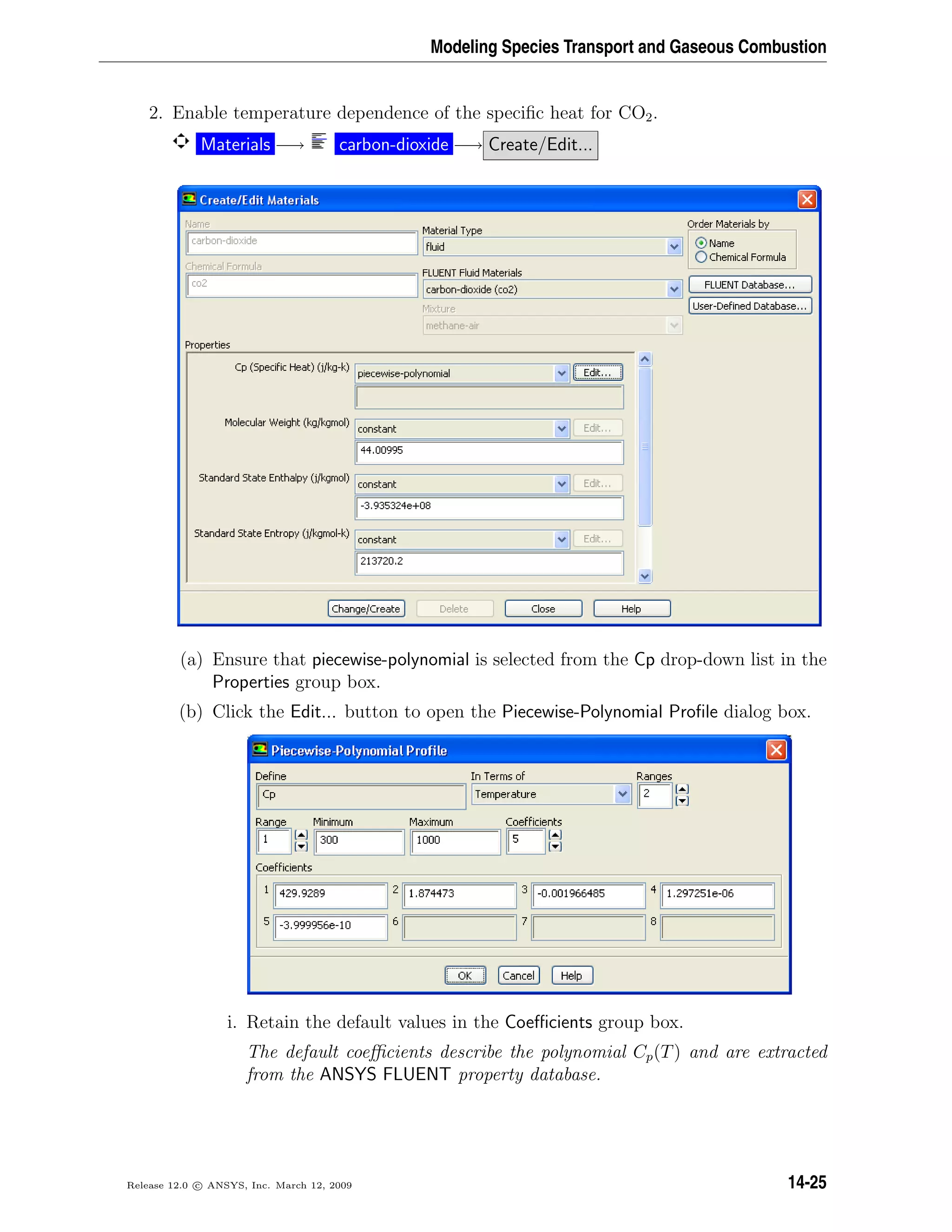 Modeling Species Transport and Gaseous Combustion
2. Enable temperature dependence of the speciﬁc heat for CO2.
Materials −→ carbon-dioxide −→ Create/Edit...
(a) Ensure that piecewise-polynomial is selected from the Cp drop-down list in the
Properties group box.
(b) Click the Edit... button to open the Piecewise-Polynomial Proﬁle dialog box.
i. Retain the default values in the Coeﬃcients group box.
The default coeﬃcients describe the polynomial Cp(T) and are extracted
from the ANSYS FLUENT property database.
Release 12.0 c ANSYS, Inc. March 12, 2009 14-25
 