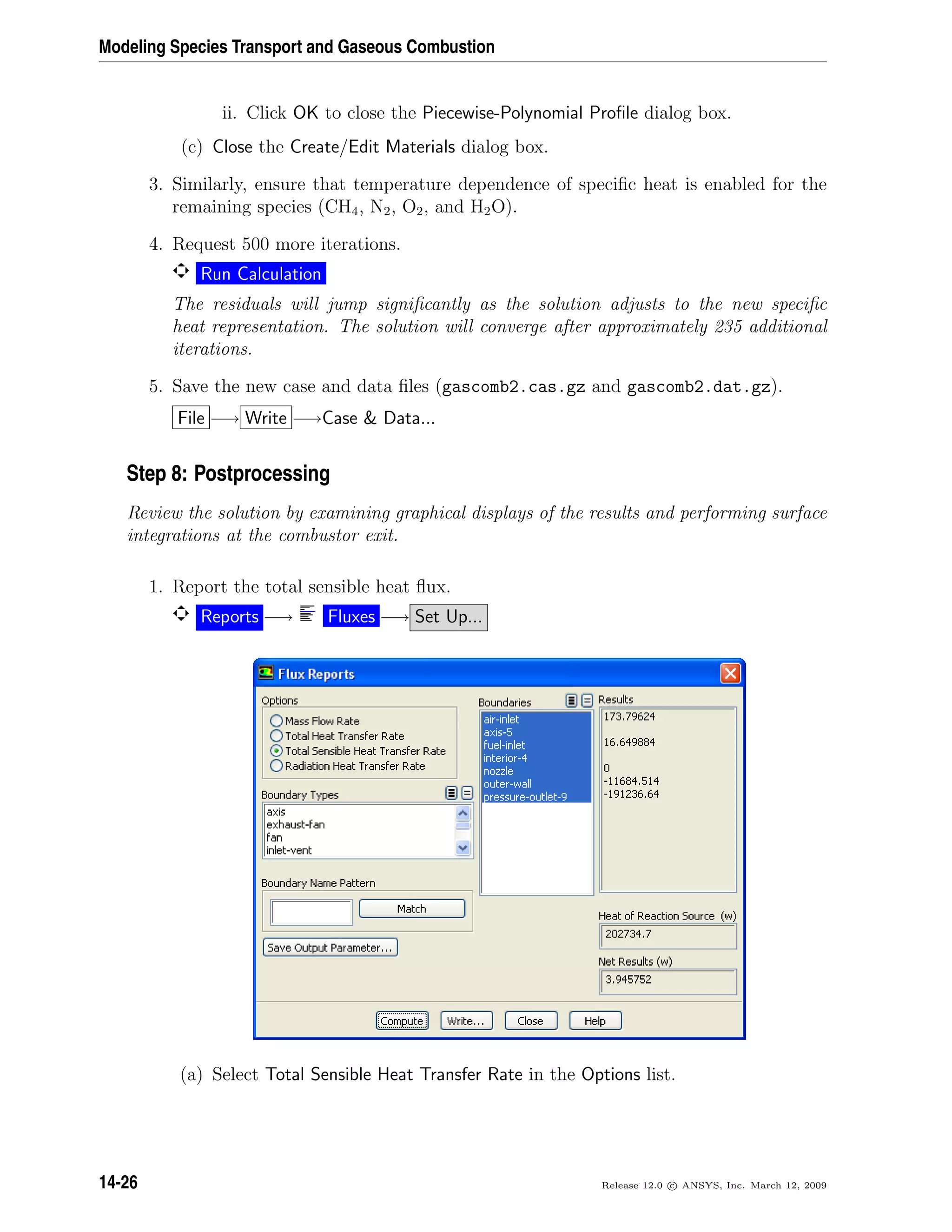 Modeling Species Transport and Gaseous Combustion
ii. Click OK to close the Piecewise-Polynomial Proﬁle dialog box.
(c) Close the Create/Edit Materials dialog box.
3. Similarly, ensure that temperature dependence of speciﬁc heat is enabled for the
remaining species (CH4, N2, O2, and H2O).
4. Request 500 more iterations.
Run Calculation
The residuals will jump signiﬁcantly as the solution adjusts to the new speciﬁc
heat representation. The solution will converge after approximately 235 additional
iterations.
5. Save the new case and data ﬁles (gascomb2.cas.gz and gascomb2.dat.gz).
File −→ Write −→Case  Data...
Step 8: Postprocessing
Review the solution by examining graphical displays of the results and performing surface
integrations at the combustor exit.
1. Report the total sensible heat ﬂux.
Reports −→ Fluxes −→ Set Up...
(a) Select Total Sensible Heat Transfer Rate in the Options list.
14-26 Release 12.0 c ANSYS, Inc. March 12, 2009
 