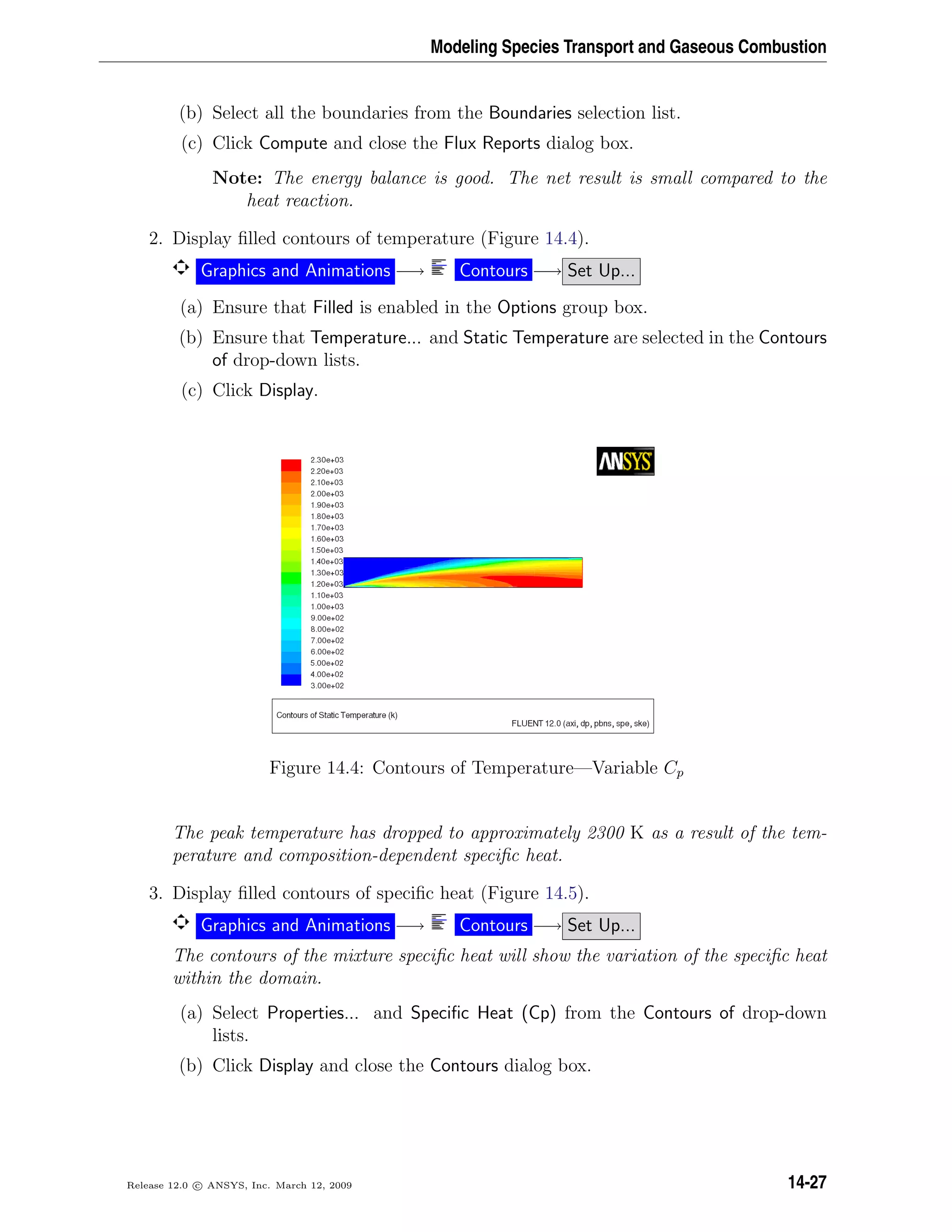 Modeling Species Transport and Gaseous Combustion
(b) Select all the boundaries from the Boundaries selection list.
(c) Click Compute and close the Flux Reports dialog box.
Note: The energy balance is good. The net result is small compared to the
heat reaction.
2. Display ﬁlled contours of temperature (Figure 14.4).
Graphics and Animations −→ Contours −→ Set Up...
(a) Ensure that Filled is enabled in the Options group box.
(b) Ensure that Temperature... and Static Temperature are selected in the Contours
of drop-down lists.
(c) Click Display.
Figure 14.4: Contours of Temperature—Variable Cp
The peak temperature has dropped to approximately 2300 K as a result of the tem-
perature and composition-dependent speciﬁc heat.
3. Display ﬁlled contours of speciﬁc heat (Figure 14.5).
Graphics and Animations −→ Contours −→ Set Up...
The contours of the mixture speciﬁc heat will show the variation of the speciﬁc heat
within the domain.
(a) Select Properties... and Speciﬁc Heat (Cp) from the Contours of drop-down
lists.
(b) Click Display and close the Contours dialog box.
Release 12.0 c ANSYS, Inc. March 12, 2009 14-27
 