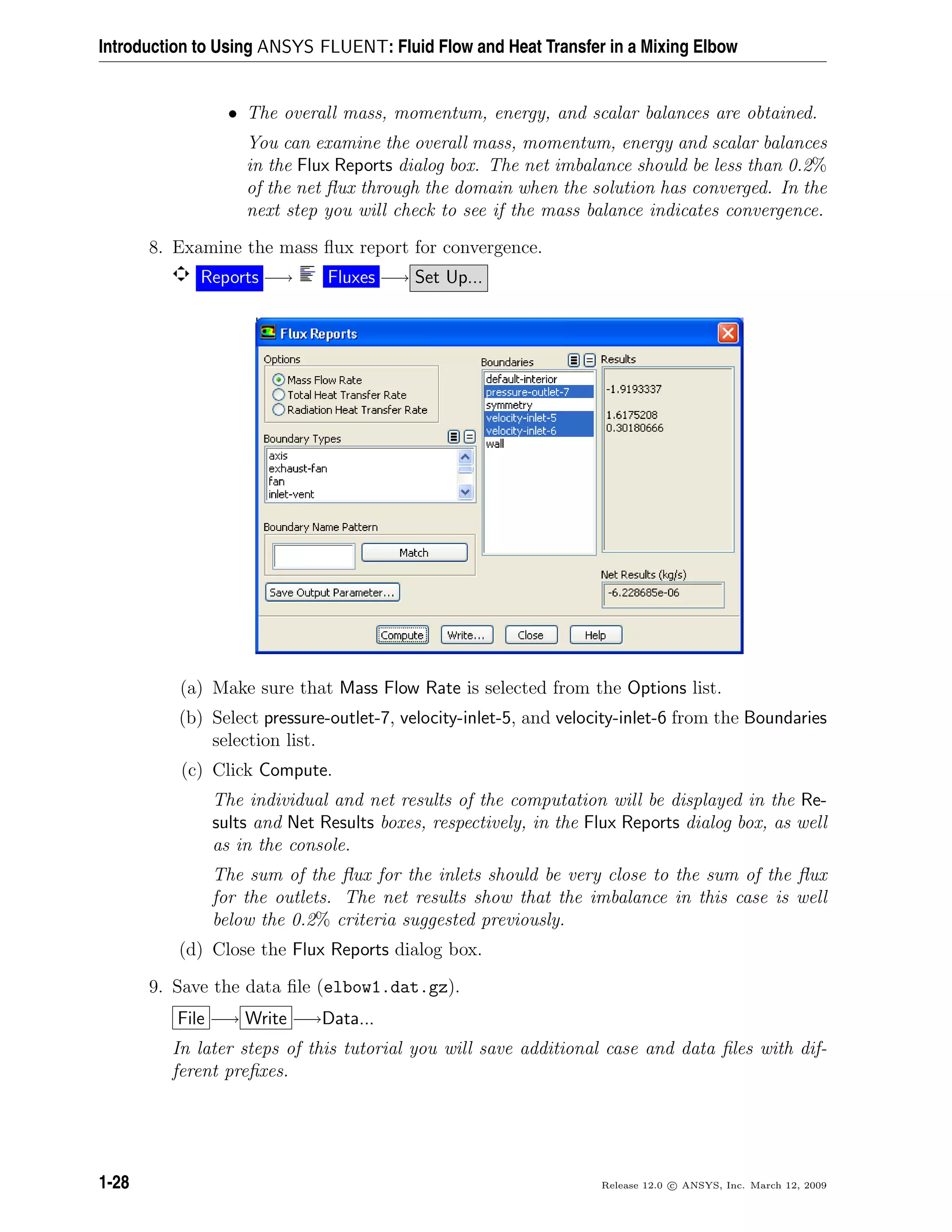 Introduction to Using ANSYS FLUENT: Fluid Flow and Heat Transfer in a Mixing Elbow
• The overall mass, momentum, energy, and scalar balances are obtained.
You can examine the overall mass, momentum, energy and scalar balances
in the Flux Reports dialog box. The net imbalance should be less than 0.2%
of the net ﬂux through the domain when the solution has converged. In the
next step you will check to see if the mass balance indicates convergence.
8. Examine the mass ﬂux report for convergence.
Reports −→ Fluxes −→ Set Up...
(a) Make sure that Mass Flow Rate is selected from the Options list.
(b) Select pressure-outlet-7, velocity-inlet-5, and velocity-inlet-6 from the Boundaries
selection list.
(c) Click Compute.
The individual and net results of the computation will be displayed in the Re-
sults and Net Results boxes, respectively, in the Flux Reports dialog box, as well
as in the console.
The sum of the ﬂux for the inlets should be very close to the sum of the ﬂux
for the outlets. The net results show that the imbalance in this case is well
below the 0.2% criteria suggested previously.
(d) Close the Flux Reports dialog box.
9. Save the data ﬁle (elbow1.dat.gz).
File −→ Write −→Data...
In later steps of this tutorial you will save additional case and data ﬁles with dif-
ferent preﬁxes.
1-28 Release 12.0 c ANSYS, Inc. March 12, 2009
 
