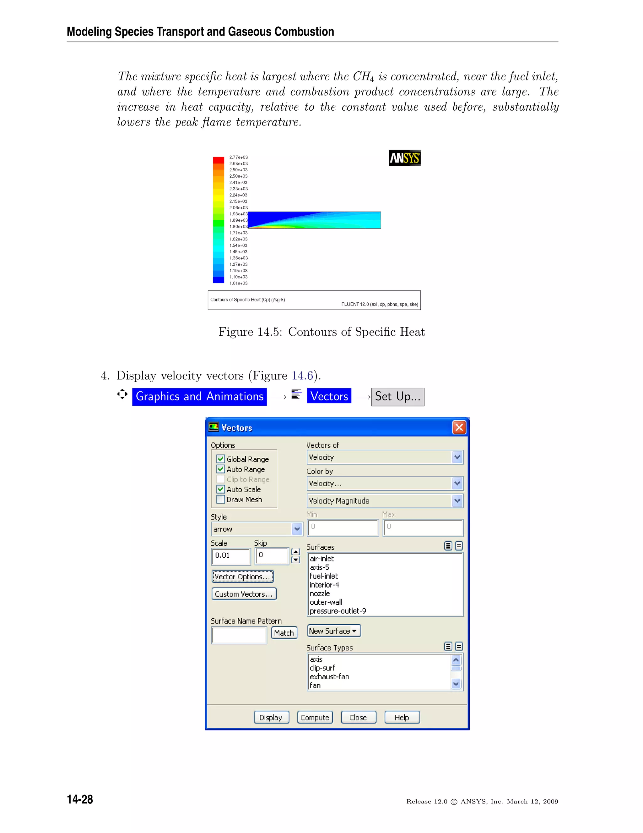 Modeling Species Transport and Gaseous Combustion
The mixture speciﬁc heat is largest where the CH4 is concentrated, near the fuel inlet,
and where the temperature and combustion product concentrations are large. The
increase in heat capacity, relative to the constant value used before, substantially
lowers the peak ﬂame temperature.
Figure 14.5: Contours of Speciﬁc Heat
4. Display velocity vectors (Figure 14.6).
Graphics and Animations −→ Vectors −→ Set Up...
14-28 Release 12.0 c ANSYS, Inc. March 12, 2009
 