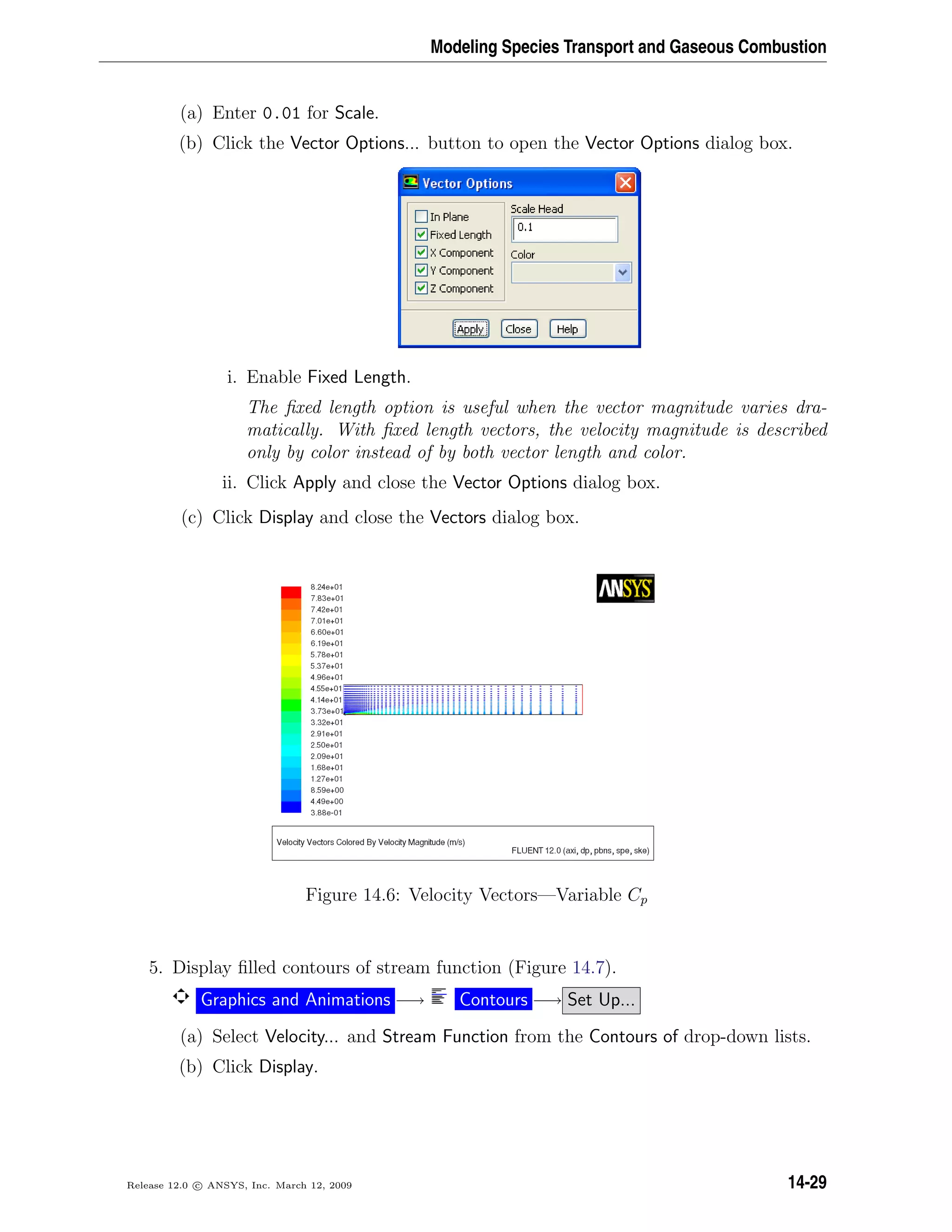 Modeling Species Transport and Gaseous Combustion
(a) Enter 0.01 for Scale.
(b) Click the Vector Options... button to open the Vector Options dialog box.
i. Enable Fixed Length.
The ﬁxed length option is useful when the vector magnitude varies dra-
matically. With ﬁxed length vectors, the velocity magnitude is described
only by color instead of by both vector length and color.
ii. Click Apply and close the Vector Options dialog box.
(c) Click Display and close the Vectors dialog box.
Figure 14.6: Velocity Vectors—Variable Cp
5. Display ﬁlled contours of stream function (Figure 14.7).
Graphics and Animations −→ Contours −→ Set Up...
(a) Select Velocity... and Stream Function from the Contours of drop-down lists.
(b) Click Display.
Release 12.0 c ANSYS, Inc. March 12, 2009 14-29
 