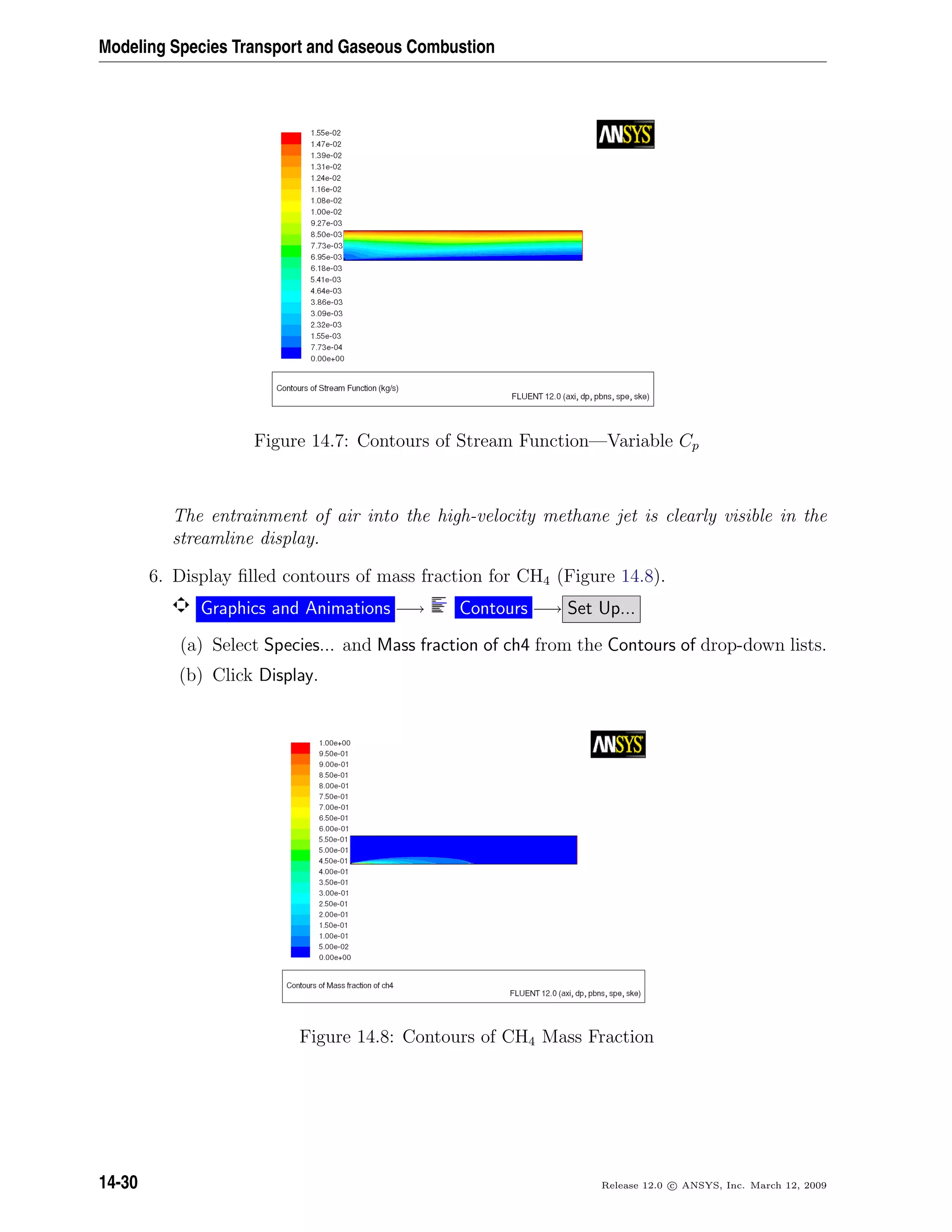 Modeling Species Transport and Gaseous Combustion
Figure 14.7: Contours of Stream Function—Variable Cp
The entrainment of air into the high-velocity methane jet is clearly visible in the
streamline display.
6. Display ﬁlled contours of mass fraction for CH4 (Figure 14.8).
Graphics and Animations −→ Contours −→ Set Up...
(a) Select Species... and Mass fraction of ch4 from the Contours of drop-down lists.
(b) Click Display.
Figure 14.8: Contours of CH4 Mass Fraction
14-30 Release 12.0 c ANSYS, Inc. March 12, 2009
 