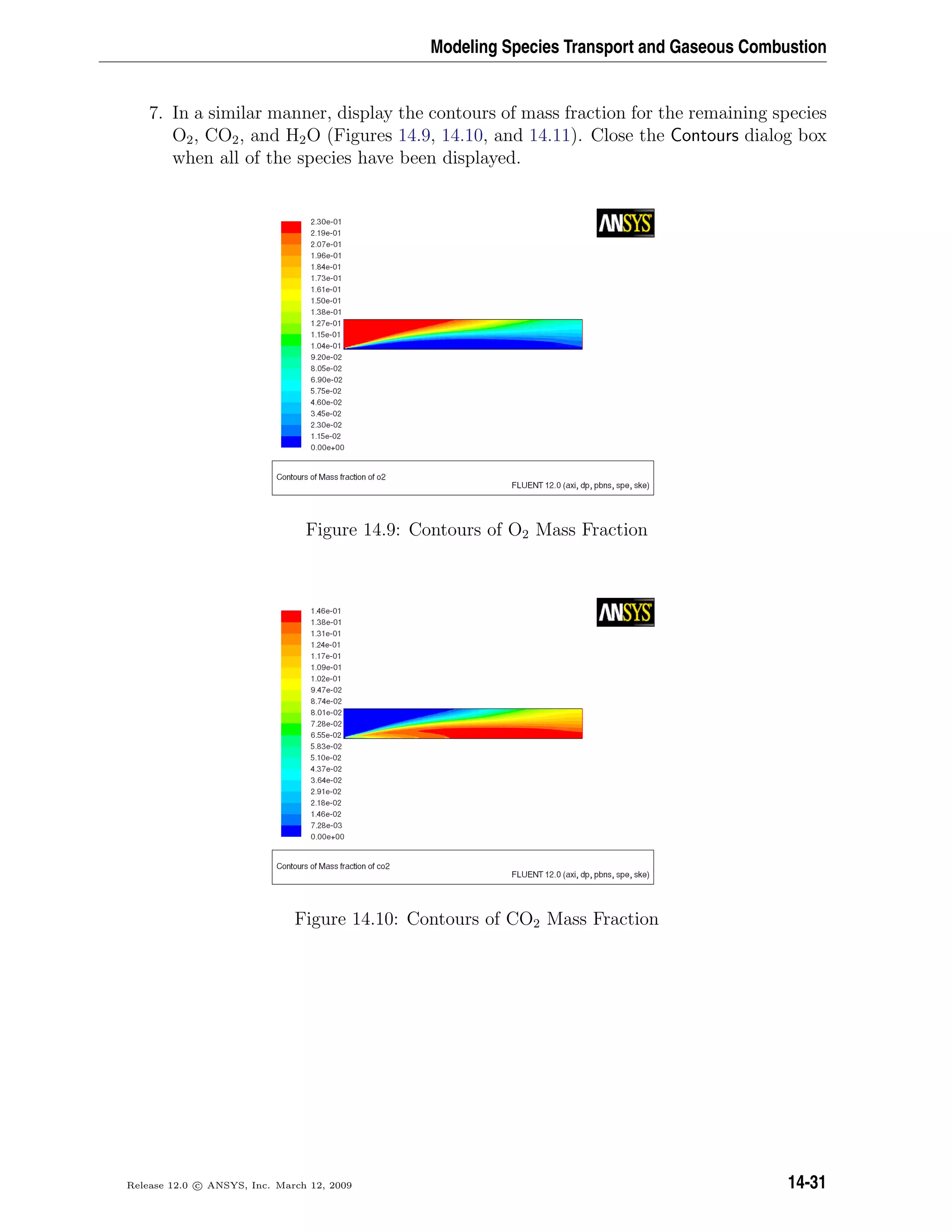 Modeling Species Transport and Gaseous Combustion
7. In a similar manner, display the contours of mass fraction for the remaining species
O2, CO2, and H2O (Figures 14.9, 14.10, and 14.11). Close the Contours dialog box
when all of the species have been displayed.
Figure 14.9: Contours of O2 Mass Fraction
Figure 14.10: Contours of CO2 Mass Fraction
Release 12.0 c ANSYS, Inc. March 12, 2009 14-31
 