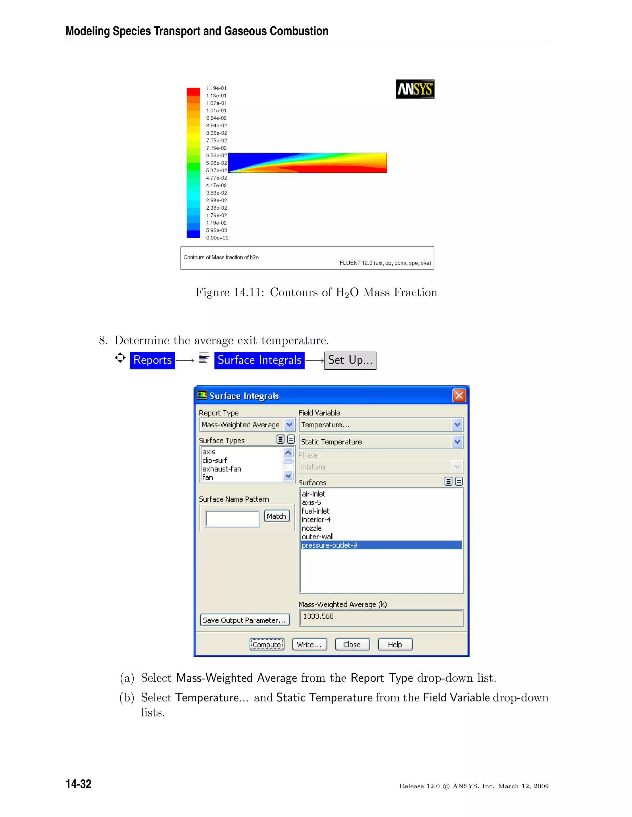 Modeling Species Transport and Gaseous Combustion
Figure 14.11: Contours of H2O Mass Fraction
8. Determine the average exit temperature.
Reports −→ Surface Integrals −→ Set Up...
(a) Select Mass-Weighted Average from the Report Type drop-down list.
(b) Select Temperature... and Static Temperature from the Field Variable drop-down
lists.
14-32 Release 12.0 c ANSYS, Inc. March 12, 2009
 