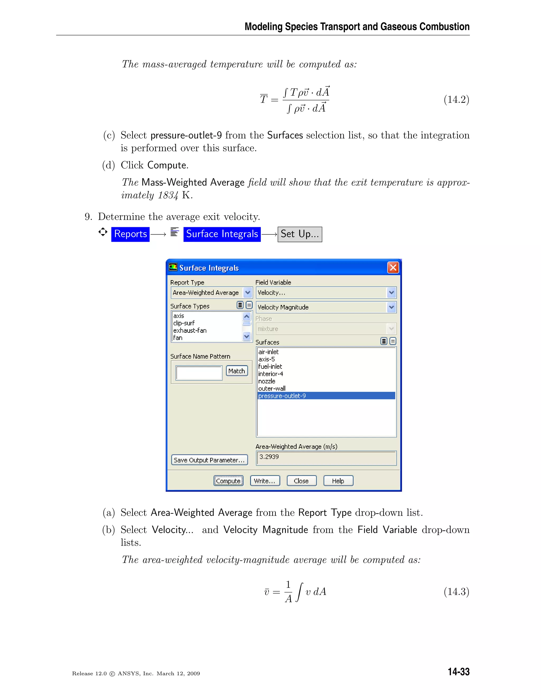 Modeling Species Transport and Gaseous Combustion
The mass-averaged temperature will be computed as:
T =
Tρv · dA
ρv · dA
(14.2)
(c) Select pressure-outlet-9 from the Surfaces selection list, so that the integration
is performed over this surface.
(d) Click Compute.
The Mass-Weighted Average ﬁeld will show that the exit temperature is approx-
imately 1834 K.
9. Determine the average exit velocity.
Reports −→ Surface Integrals −→ Set Up...
(a) Select Area-Weighted Average from the Report Type drop-down list.
(b) Select Velocity... and Velocity Magnitude from the Field Variable drop-down
lists.
The area-weighted velocity-magnitude average will be computed as:
¯v =
1
A
v dA (14.3)
Release 12.0 c ANSYS, Inc. March 12, 2009 14-33
 