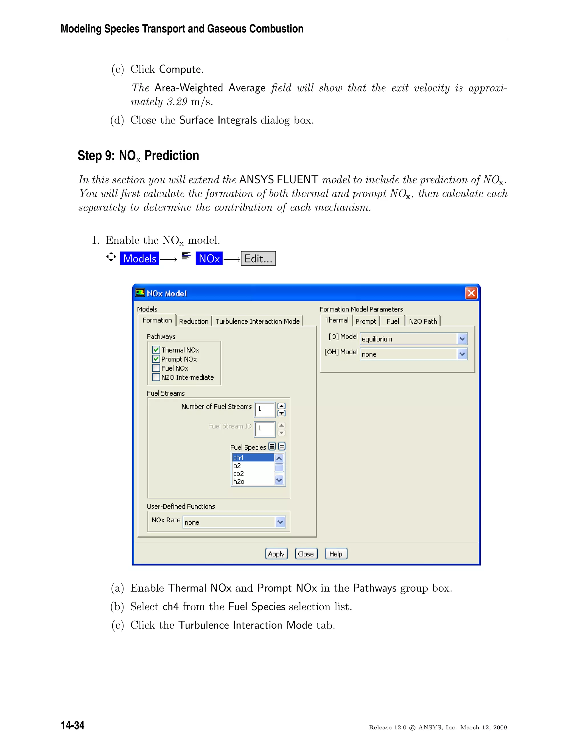 Modeling Species Transport and Gaseous Combustion
(c) Click Compute.
The Area-Weighted Average ﬁeld will show that the exit velocity is approxi-
mately 3.29 m/s.
(d) Close the Surface Integrals dialog box.
Step 9: NOx Prediction
In this section you will extend the ANSYS FLUENT model to include the prediction of NOx.
You will ﬁrst calculate the formation of both thermal and prompt NOx, then calculate each
separately to determine the contribution of each mechanism.
1. Enable the NOx model.
Models −→ NOx −→ Edit...
(a) Enable Thermal NOx and Prompt NOx in the Pathways group box.
(b) Select ch4 from the Fuel Species selection list.
(c) Click the Turbulence Interaction Mode tab.
14-34 Release 12.0 c ANSYS, Inc. March 12, 2009
 