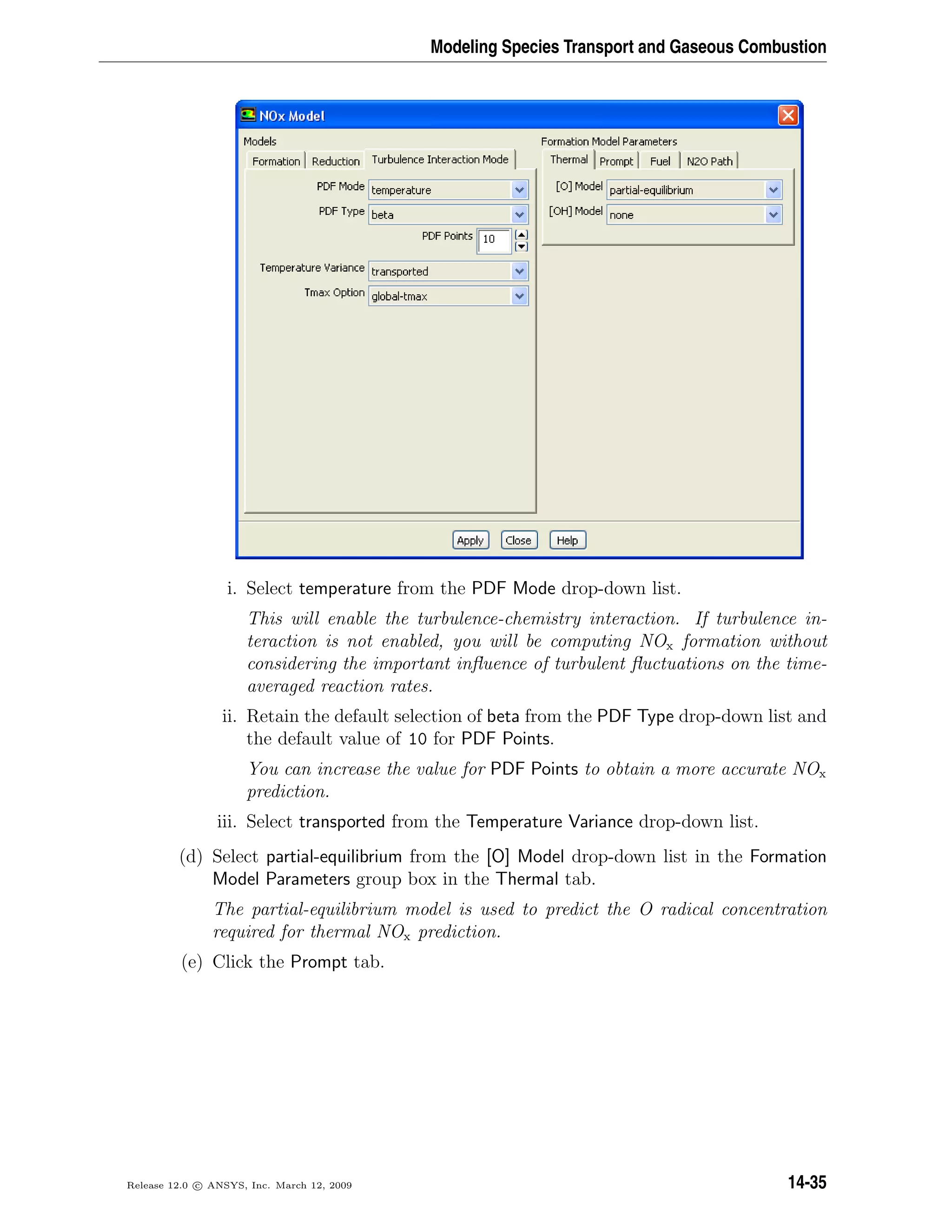 Modeling Species Transport and Gaseous Combustion
i. Select temperature from the PDF Mode drop-down list.
This will enable the turbulence-chemistry interaction. If turbulence in-
teraction is not enabled, you will be computing NOx formation without
considering the important inﬂuence of turbulent ﬂuctuations on the time-
averaged reaction rates.
ii. Retain the default selection of beta from the PDF Type drop-down list and
the default value of 10 for PDF Points.
You can increase the value for PDF Points to obtain a more accurate NOx
prediction.
iii. Select transported from the Temperature Variance drop-down list.
(d) Select partial-equilibrium from the [O] Model drop-down list in the Formation
Model Parameters group box in the Thermal tab.
The partial-equilibrium model is used to predict the O radical concentration
required for thermal NOx prediction.
(e) Click the Prompt tab.
Release 12.0 c ANSYS, Inc. March 12, 2009 14-35
 