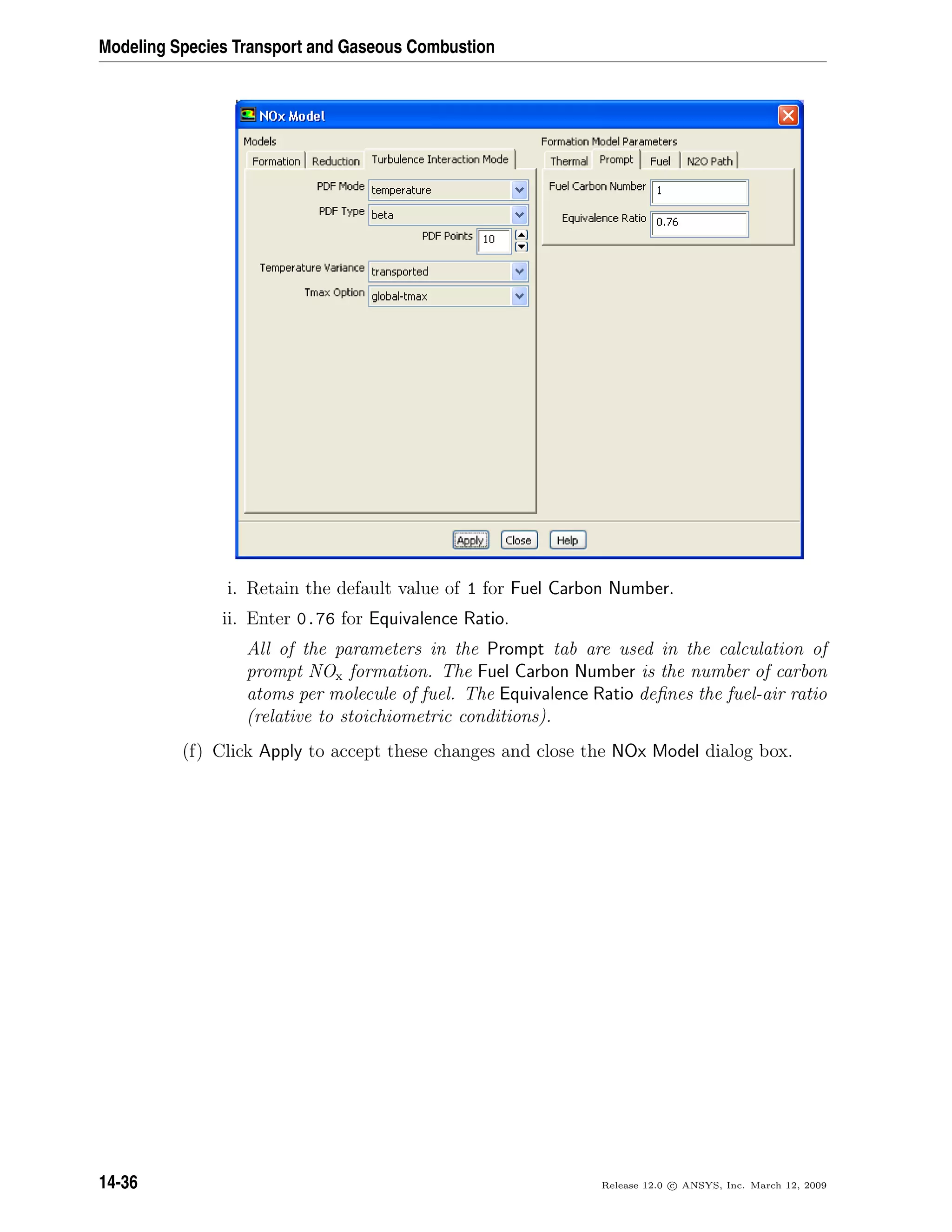 Modeling Species Transport and Gaseous Combustion
i. Retain the default value of 1 for Fuel Carbon Number.
ii. Enter 0.76 for Equivalence Ratio.
All of the parameters in the Prompt tab are used in the calculation of
prompt NOx formation. The Fuel Carbon Number is the number of carbon
atoms per molecule of fuel. The Equivalence Ratio deﬁnes the fuel-air ratio
(relative to stoichiometric conditions).
(f) Click Apply to accept these changes and close the NOx Model dialog box.
14-36 Release 12.0 c ANSYS, Inc. March 12, 2009
 