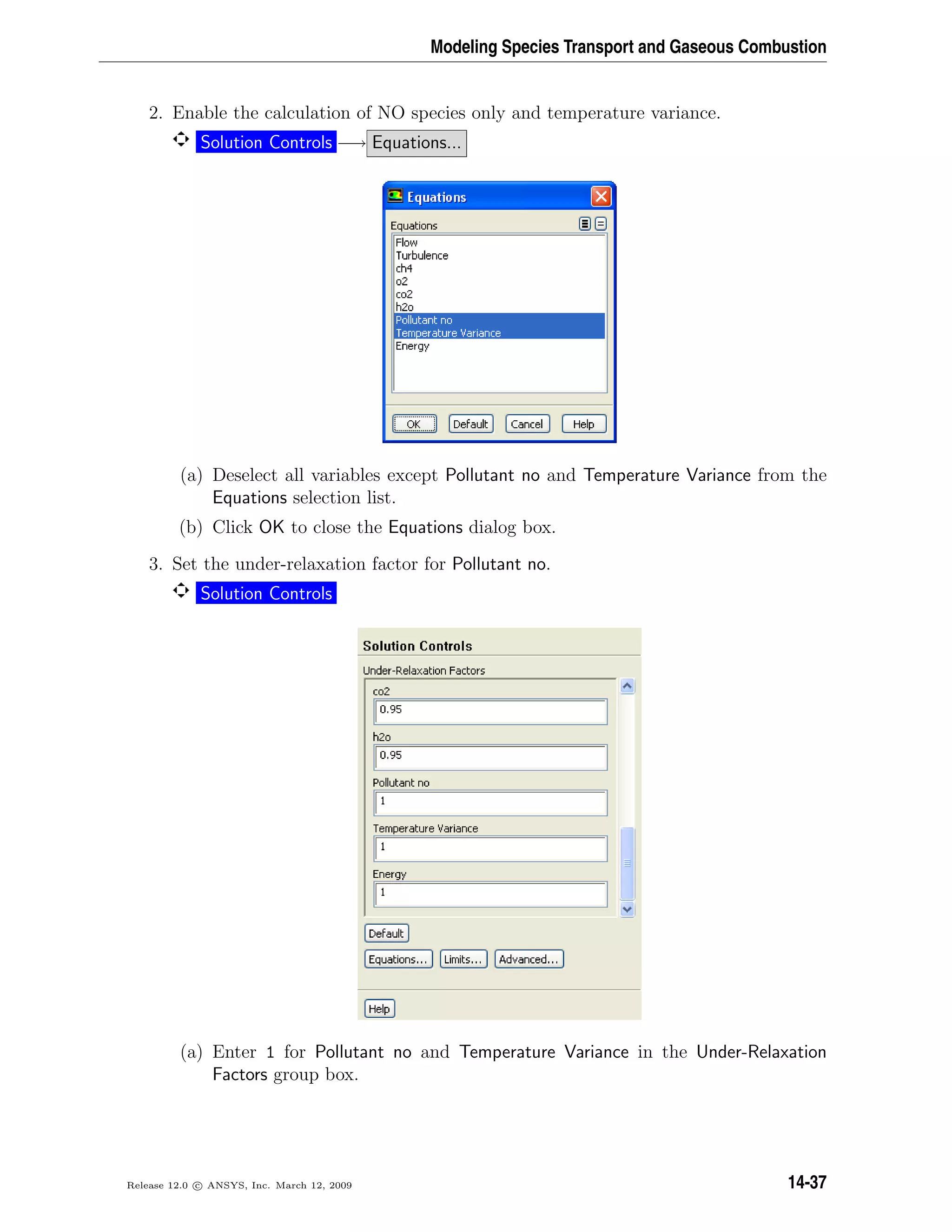 Modeling Species Transport and Gaseous Combustion
2. Enable the calculation of NO species only and temperature variance.
Solution Controls −→ Equations...
(a) Deselect all variables except Pollutant no and Temperature Variance from the
Equations selection list.
(b) Click OK to close the Equations dialog box.
3. Set the under-relaxation factor for Pollutant no.
Solution Controls
(a) Enter 1 for Pollutant no and Temperature Variance in the Under-Relaxation
Factors group box.
Release 12.0 c ANSYS, Inc. March 12, 2009 14-37
 