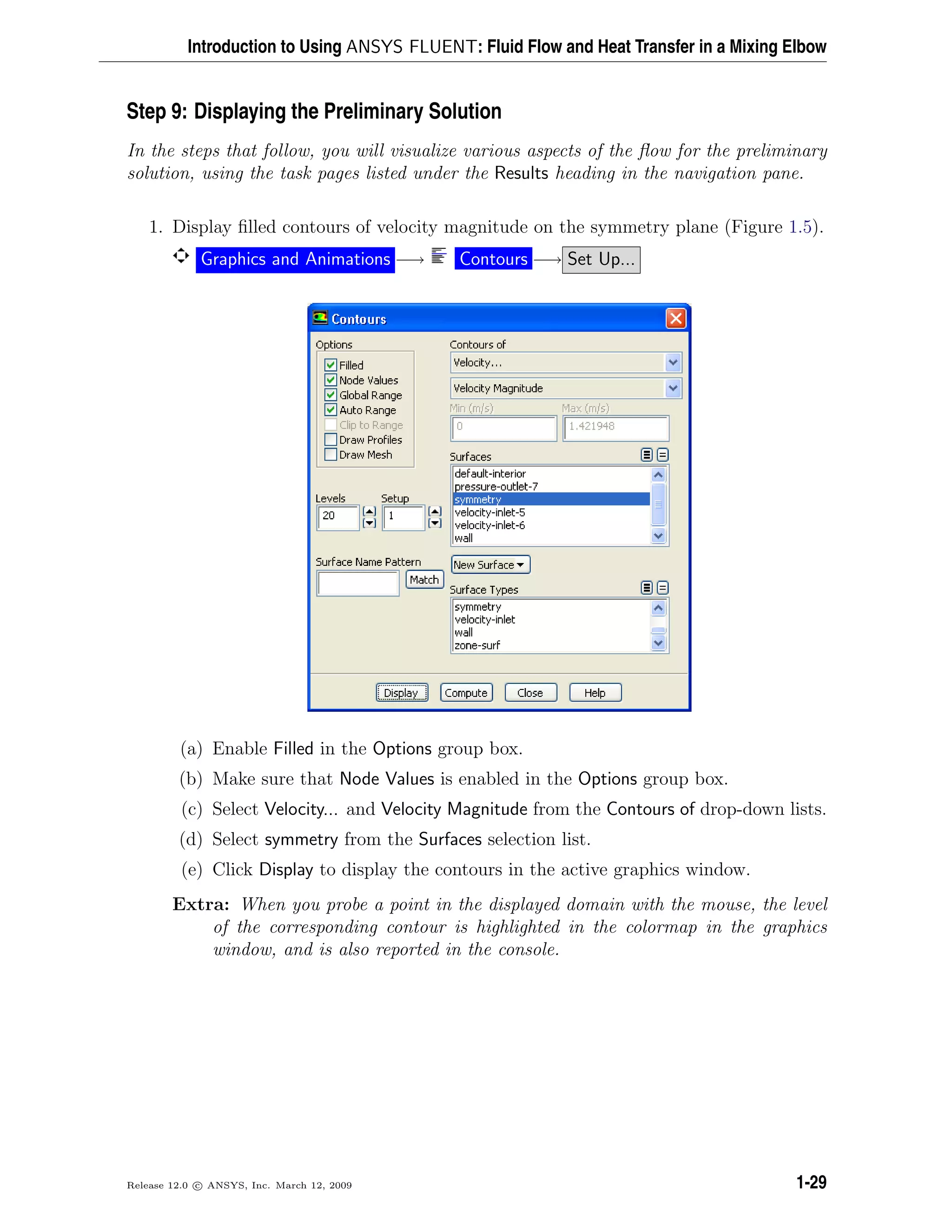 Introduction to Using ANSYS FLUENT: Fluid Flow and Heat Transfer in a Mixing Elbow
Step 9: Displaying the Preliminary Solution
In the steps that follow, you will visualize various aspects of the ﬂow for the preliminary
solution, using the task pages listed under the Results heading in the navigation pane.
1. Display ﬁlled contours of velocity magnitude on the symmetry plane (Figure 1.5).
Graphics and Animations −→ Contours −→ Set Up...
(a) Enable Filled in the Options group box.
(b) Make sure that Node Values is enabled in the Options group box.
(c) Select Velocity... and Velocity Magnitude from the Contours of drop-down lists.
(d) Select symmetry from the Surfaces selection list.
(e) Click Display to display the contours in the active graphics window.
Extra: When you probe a point in the displayed domain with the mouse, the level
of the corresponding contour is highlighted in the colormap in the graphics
window, and is also reported in the console.
Release 12.0 c ANSYS, Inc. March 12, 2009 1-29
 