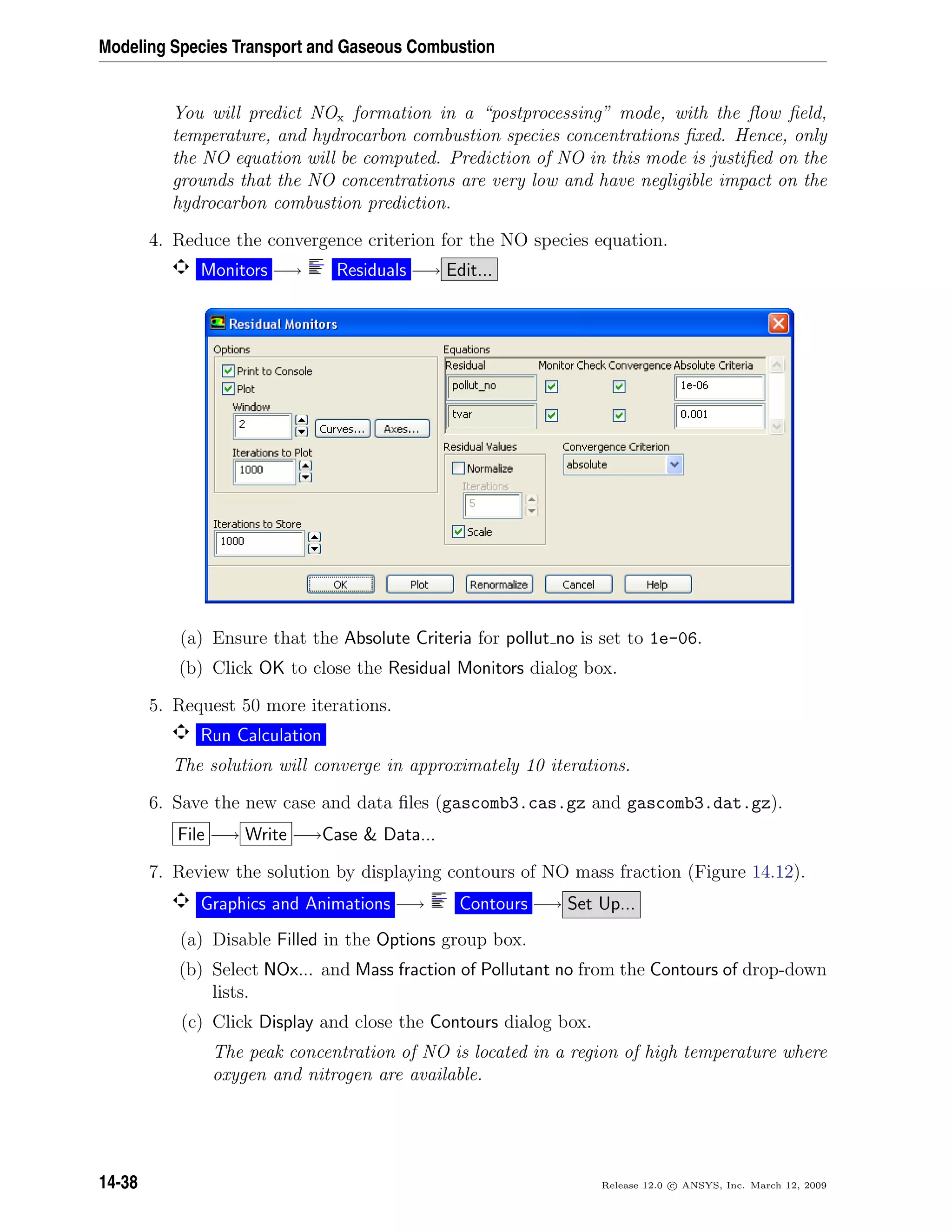 Modeling Species Transport and Gaseous Combustion
You will predict NOx formation in a “postprocessing” mode, with the ﬂow ﬁeld,
temperature, and hydrocarbon combustion species concentrations ﬁxed. Hence, only
the NO equation will be computed. Prediction of NO in this mode is justiﬁed on the
grounds that the NO concentrations are very low and have negligible impact on the
hydrocarbon combustion prediction.
4. Reduce the convergence criterion for the NO species equation.
Monitors −→ Residuals −→ Edit...
(a) Ensure that the Absolute Criteria for pollut no is set to 1e-06.
(b) Click OK to close the Residual Monitors dialog box.
5. Request 50 more iterations.
Run Calculation
The solution will converge in approximately 10 iterations.
6. Save the new case and data ﬁles (gascomb3.cas.gz and gascomb3.dat.gz).
File −→ Write −→Case  Data...
7. Review the solution by displaying contours of NO mass fraction (Figure 14.12).
Graphics and Animations −→ Contours −→ Set Up...
(a) Disable Filled in the Options group box.
(b) Select NOx... and Mass fraction of Pollutant no from the Contours of drop-down
lists.
(c) Click Display and close the Contours dialog box.
The peak concentration of NO is located in a region of high temperature where
oxygen and nitrogen are available.
14-38 Release 12.0 c ANSYS, Inc. March 12, 2009
 
