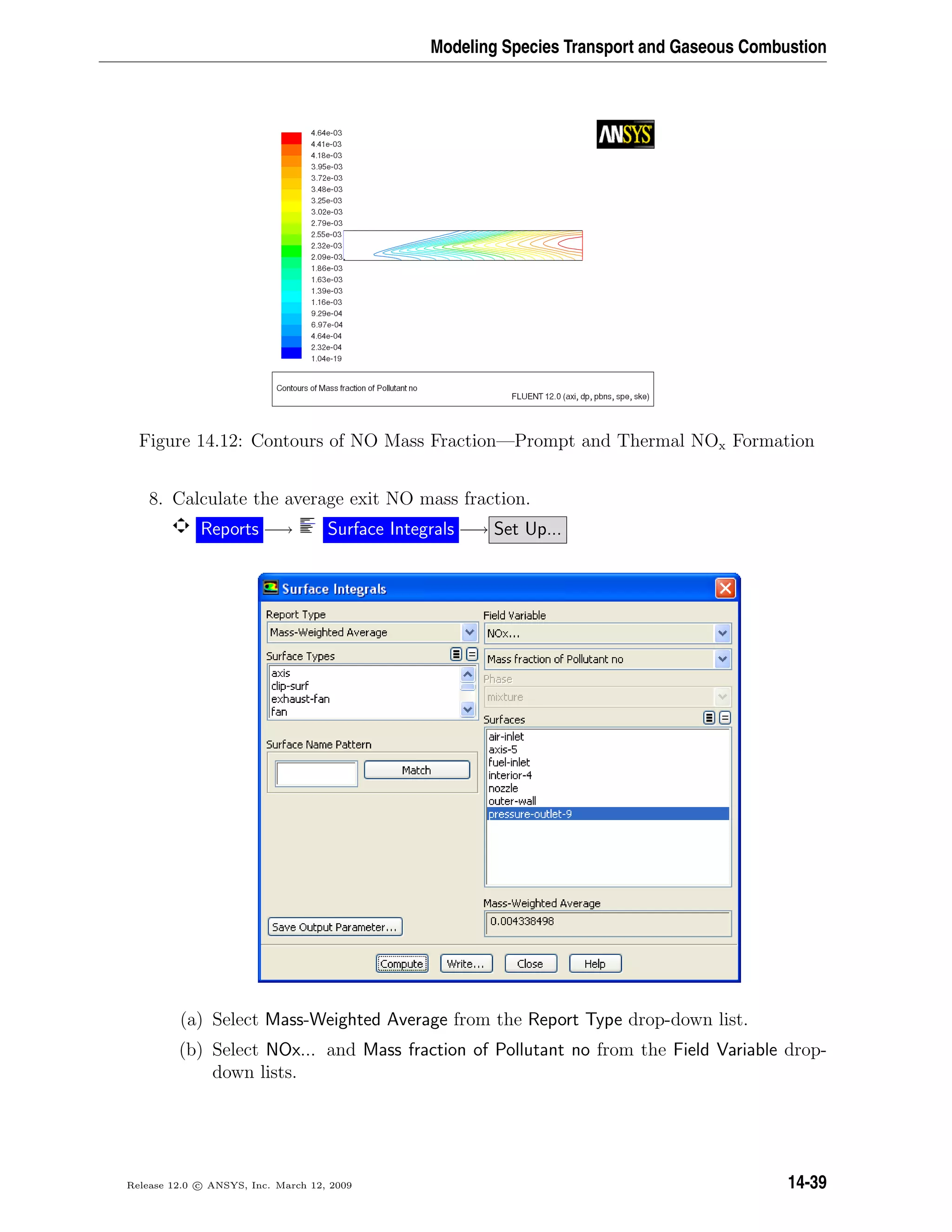 Modeling Species Transport and Gaseous Combustion
Figure 14.12: Contours of NO Mass Fraction—Prompt and Thermal NOx Formation
8. Calculate the average exit NO mass fraction.
Reports −→ Surface Integrals −→ Set Up...
(a) Select Mass-Weighted Average from the Report Type drop-down list.
(b) Select NOx... and Mass fraction of Pollutant no from the Field Variable drop-
down lists.
Release 12.0 c ANSYS, Inc. March 12, 2009 14-39
 