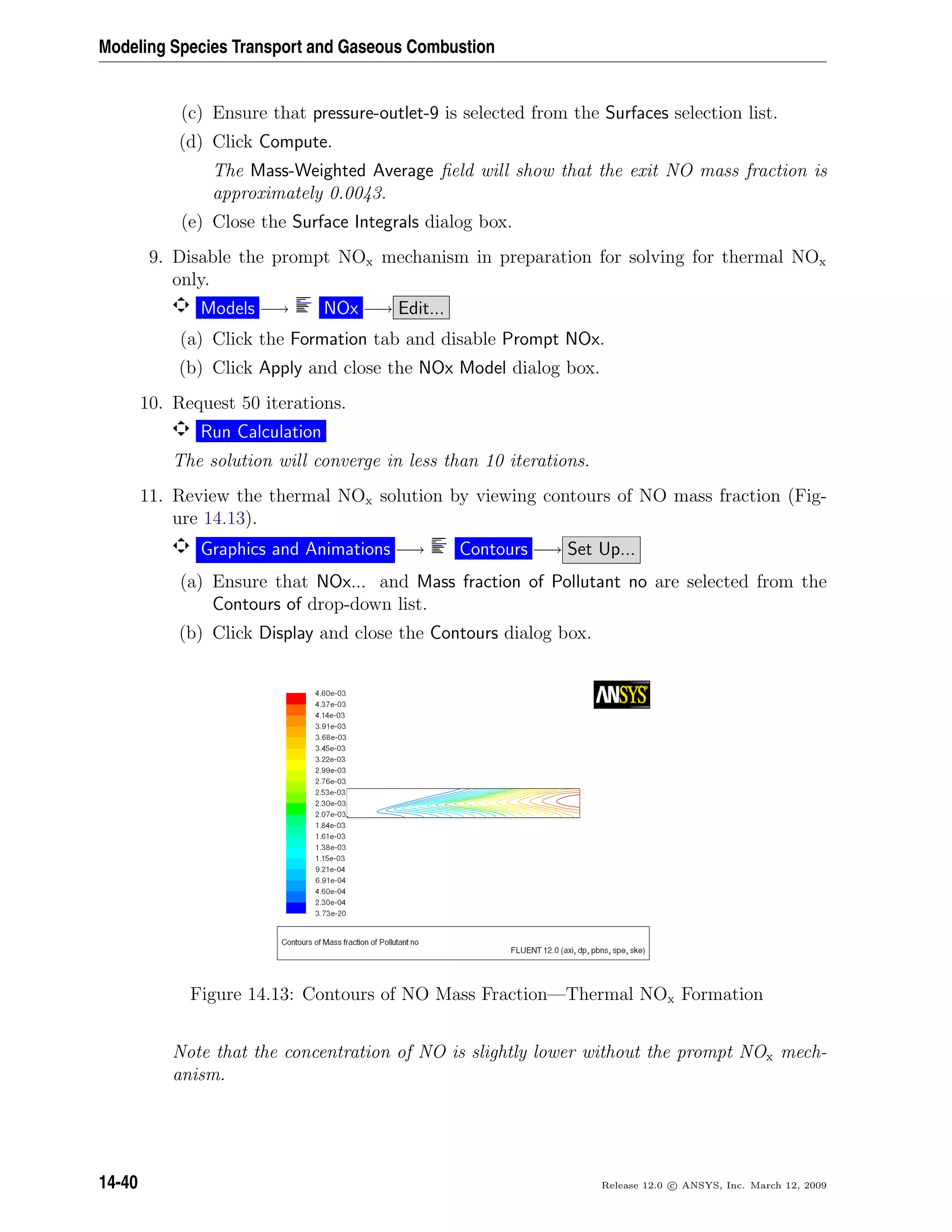 Modeling Species Transport and Gaseous Combustion
(c) Ensure that pressure-outlet-9 is selected from the Surfaces selection list.
(d) Click Compute.
The Mass-Weighted Average ﬁeld will show that the exit NO mass fraction is
approximately 0.0043.
(e) Close the Surface Integrals dialog box.
9. Disable the prompt NOx mechanism in preparation for solving for thermal NOx
only.
Models −→ NOx −→ Edit...
(a) Click the Formation tab and disable Prompt NOx.
(b) Click Apply and close the NOx Model dialog box.
10. Request 50 iterations.
Run Calculation
The solution will converge in less than 10 iterations.
11. Review the thermal NOx solution by viewing contours of NO mass fraction (Fig-
ure 14.13).
Graphics and Animations −→ Contours −→ Set Up...
(a) Ensure that NOx... and Mass fraction of Pollutant no are selected from the
Contours of drop-down list.
(b) Click Display and close the Contours dialog box.
Figure 14.13: Contours of NO Mass Fraction—Thermal NOx Formation
Note that the concentration of NO is slightly lower without the prompt NOx mech-
anism.
14-40 Release 12.0 c ANSYS, Inc. March 12, 2009
 