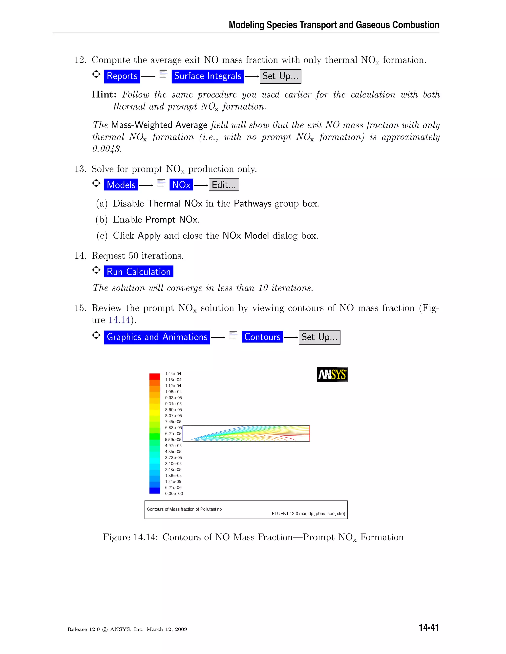 Modeling Species Transport and Gaseous Combustion
12. Compute the average exit NO mass fraction with only thermal NOx formation.
Reports −→ Surface Integrals −→ Set Up...
Hint: Follow the same procedure you used earlier for the calculation with both
thermal and prompt NOx formation.
The Mass-Weighted Average ﬁeld will show that the exit NO mass fraction with only
thermal NOx formation (i.e., with no prompt NOx formation) is approximately
0.0043.
13. Solve for prompt NOx production only.
Models −→ NOx −→ Edit...
(a) Disable Thermal NOx in the Pathways group box.
(b) Enable Prompt NOx.
(c) Click Apply and close the NOx Model dialog box.
14. Request 50 iterations.
Run Calculation
The solution will converge in less than 10 iterations.
15. Review the prompt NOx solution by viewing contours of NO mass fraction (Fig-
ure 14.14).
Graphics and Animations −→ Contours −→ Set Up...
Figure 14.14: Contours of NO Mass Fraction—Prompt NOx Formation
Release 12.0 c ANSYS, Inc. March 12, 2009 14-41
 