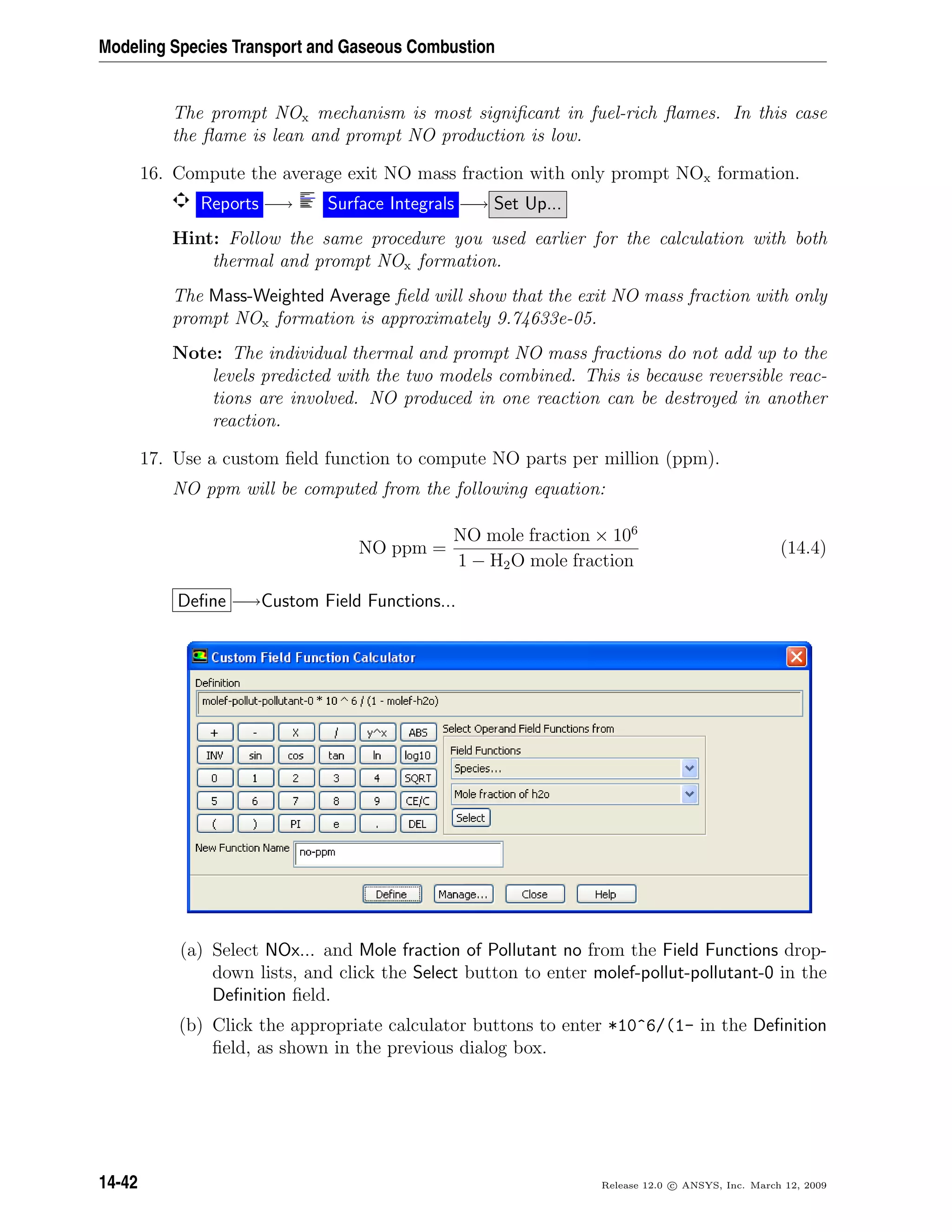 Modeling Species Transport and Gaseous Combustion
The prompt NOx mechanism is most signiﬁcant in fuel-rich ﬂames. In this case
the ﬂame is lean and prompt NO production is low.
16. Compute the average exit NO mass fraction with only prompt NOx formation.
Reports −→ Surface Integrals −→ Set Up...
Hint: Follow the same procedure you used earlier for the calculation with both
thermal and prompt NOx formation.
The Mass-Weighted Average ﬁeld will show that the exit NO mass fraction with only
prompt NOx formation is approximately 9.74633e-05.
Note: The individual thermal and prompt NO mass fractions do not add up to the
levels predicted with the two models combined. This is because reversible reac-
tions are involved. NO produced in one reaction can be destroyed in another
reaction.
17. Use a custom ﬁeld function to compute NO parts per million (ppm).
NO ppm will be computed from the following equation:
NO ppm =
NO mole fraction × 106
1 − H2O mole fraction
(14.4)
Deﬁne −→Custom Field Functions...
(a) Select NOx... and Mole fraction of Pollutant no from the Field Functions drop-
down lists, and click the Select button to enter molef-pollut-pollutant-0 in the
Deﬁnition ﬁeld.
(b) Click the appropriate calculator buttons to enter *10^6/(1- in the Deﬁnition
ﬁeld, as shown in the previous dialog box.
14-42 Release 12.0 c ANSYS, Inc. March 12, 2009
 