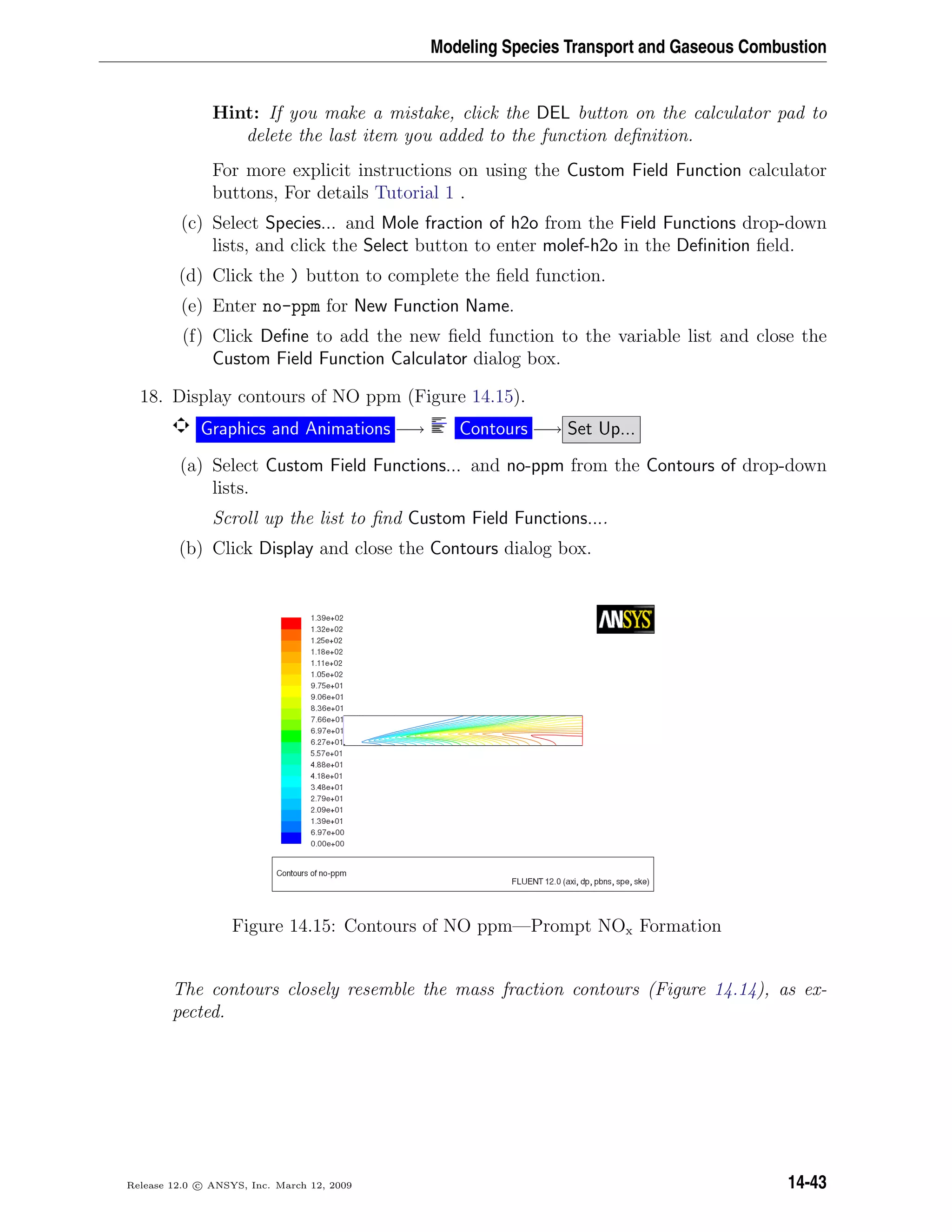 Modeling Species Transport and Gaseous Combustion
Hint: If you make a mistake, click the DEL button on the calculator pad to
delete the last item you added to the function deﬁnition.
For more explicit instructions on using the Custom Field Function calculator
buttons, For details Tutorial 1 .
(c) Select Species... and Mole fraction of h2o from the Field Functions drop-down
lists, and click the Select button to enter molef-h2o in the Deﬁnition ﬁeld.
(d) Click the ) button to complete the ﬁeld function.
(e) Enter no-ppm for New Function Name.
(f) Click Deﬁne to add the new ﬁeld function to the variable list and close the
Custom Field Function Calculator dialog box.
18. Display contours of NO ppm (Figure 14.15).
Graphics and Animations −→ Contours −→ Set Up...
(a) Select Custom Field Functions... and no-ppm from the Contours of drop-down
lists.
Scroll up the list to ﬁnd Custom Field Functions....
(b) Click Display and close the Contours dialog box.
Figure 14.15: Contours of NO ppm—Prompt NOx Formation
The contours closely resemble the mass fraction contours (Figure 14.14), as ex-
pected.
Release 12.0 c ANSYS, Inc. March 12, 2009 14-43
 