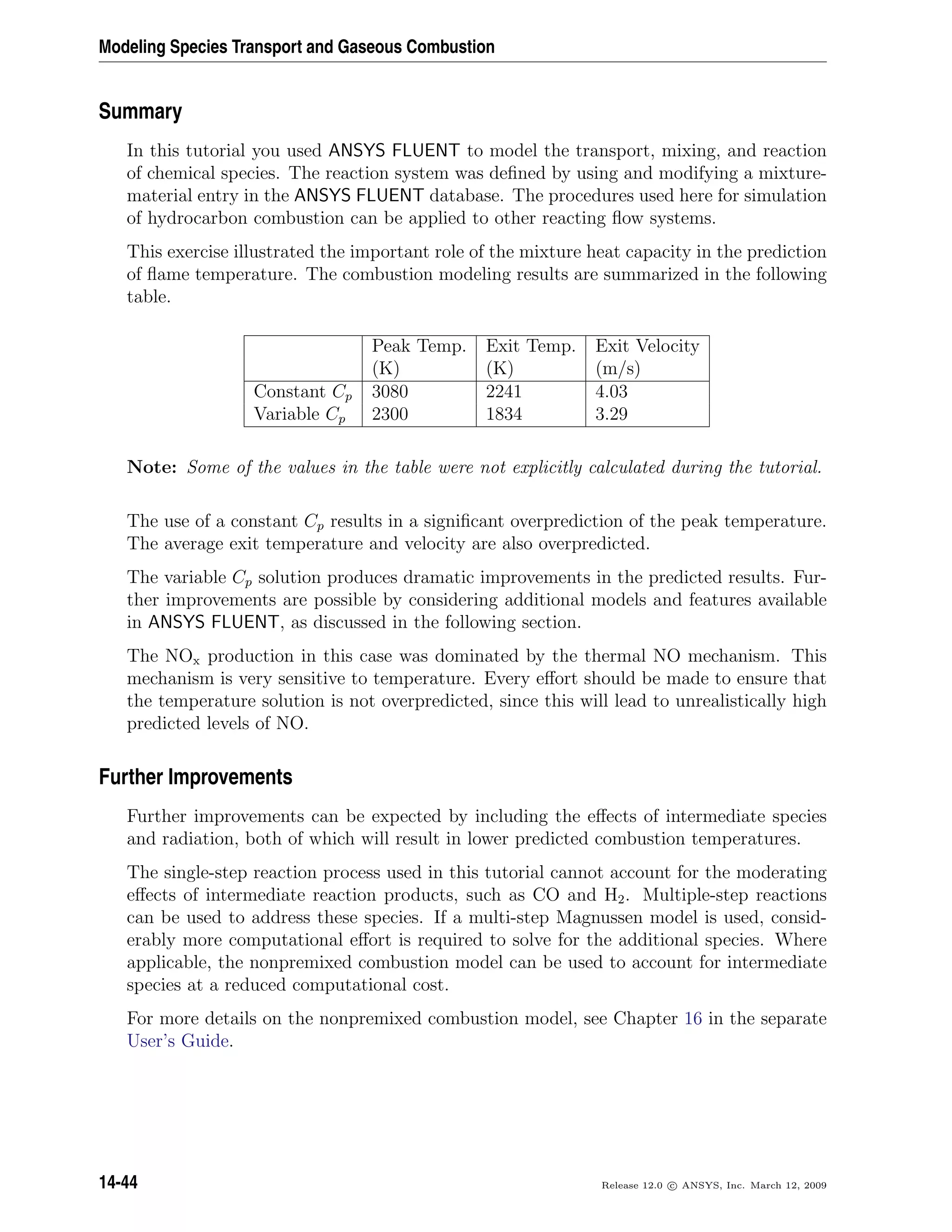 Modeling Species Transport and Gaseous Combustion
Summary
In this tutorial you used ANSYS FLUENT to model the transport, mixing, and reaction
of chemical species. The reaction system was deﬁned by using and modifying a mixture-
material entry in the ANSYS FLUENT database. The procedures used here for simulation
of hydrocarbon combustion can be applied to other reacting ﬂow systems.
This exercise illustrated the important role of the mixture heat capacity in the prediction
of ﬂame temperature. The combustion modeling results are summarized in the following
table.
Peak Temp. Exit Temp. Exit Velocity
(K) (K) (m/s)
Constant Cp 3080 2241 4.03
Variable Cp 2300 1834 3.29
Note: Some of the values in the table were not explicitly calculated during the tutorial.
The use of a constant Cp results in a signiﬁcant overprediction of the peak temperature.
The average exit temperature and velocity are also overpredicted.
The variable Cp solution produces dramatic improvements in the predicted results. Fur-
ther improvements are possible by considering additional models and features available
in ANSYS FLUENT, as discussed in the following section.
The NOx production in this case was dominated by the thermal NO mechanism. This
mechanism is very sensitive to temperature. Every eﬀort should be made to ensure that
the temperature solution is not overpredicted, since this will lead to unrealistically high
predicted levels of NO.
Further Improvements
Further improvements can be expected by including the eﬀects of intermediate species
and radiation, both of which will result in lower predicted combustion temperatures.
The single-step reaction process used in this tutorial cannot account for the moderating
eﬀects of intermediate reaction products, such as CO and H2. Multiple-step reactions
can be used to address these species. If a multi-step Magnussen model is used, consid-
erably more computational eﬀort is required to solve for the additional species. Where
applicable, the nonpremixed combustion model can be used to account for intermediate
species at a reduced computational cost.
For more details on the nonpremixed combustion model, see Chapter 16 in the separate
User’s Guide.
14-44 Release 12.0 c ANSYS, Inc. March 12, 2009
 